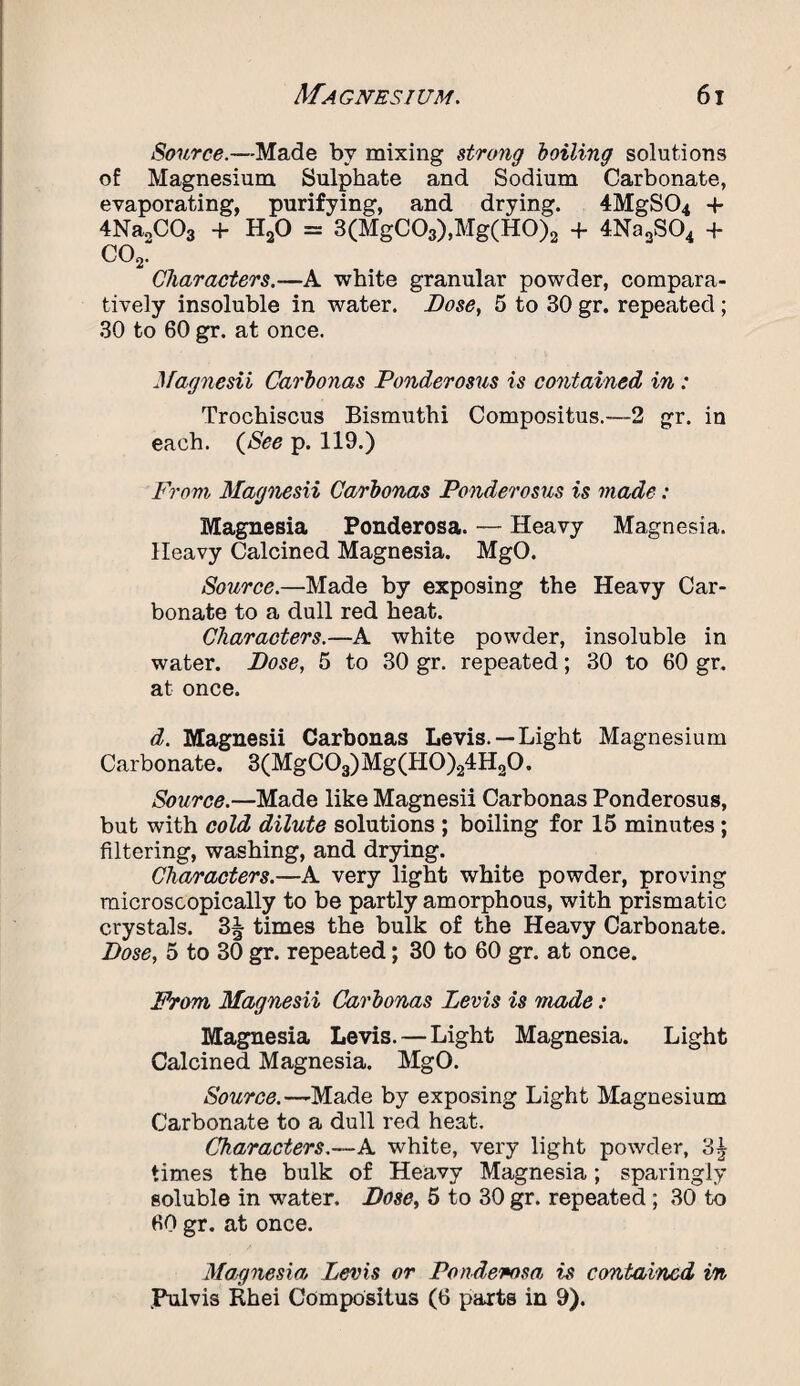 Source.—Made by mixing strong boiling solutions of Magnesium Sulphate and Sodium Carbonate, evaporating, purifying, and drying. 4MgS04 -f 4Na„C03 + H20 = 3(MgC03),Mg(H0)2 + 4Na2S04 + C02. Characters.—A white granular powder, compara¬ tively insoluble in water. Dose, 5 to 30 gr. repeated ; 30 to 60 gr. at once. Magnesii Carbonas Ponderosus is contained in: Trochiscus Bismuthi Compositus.—2 gr. in each. (See p. 119.) From Magnesii Carbonas Ponderosus is made: Magnesia Ponderosa. — Heavy Magnesia. Heavy Calcined Magnesia. MgO. Source.—Made by exposing the Heavy Car¬ bonate to a dull red heat. Characters.—A white powder, insoluble in water. Dose, 5 to 30 gr. repeated; 30 to 60 gr. at once. d. Magnesii Carbonas Levis.— Light Magnesium Carbonate. 3(MgC03)Mg(H0)24H20. Source.—Made like Magnesii Carbonas Ponderosus, but with cold dilute solutions ; boiling for 15 minutes; filtering, washing, and drying. Characters.—A very light white powder, proving microscopically to be partly amorphous, with prismatic crystals. 3§ times the bulk of the Heavy Carbonate. Dose, 5 to 30 gr. repeated; 30 to 60 gr. at once. From Magnesii Carbonas Levis is made: Magnesia Levis. — Light Magnesia. Light Calcined Magnesia. MgO. Source.—Made by exposing Light Magnesium Carbonate to a dull red heat. Characters.—Pi. white, very light powder, 3| times the bulk of Heavy Magnesia; sparingly goluble in water. Dose, 5 to 30 gr. repeated ; 30 to 60 gr. at once. Magnesia Levis or Ponderosa, is contained in .Pulvis Khei Compositus (6 parts in 9).