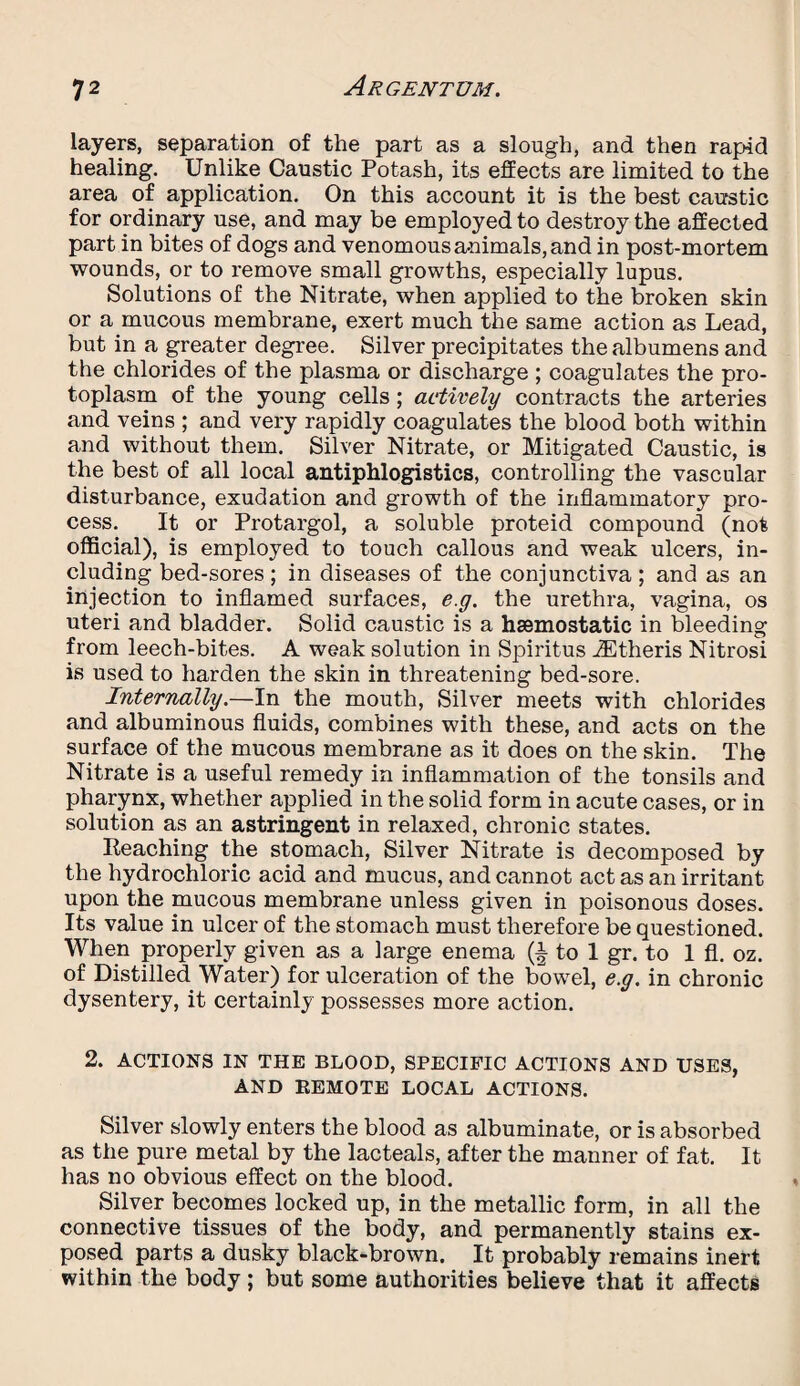 layers, separation of the part as a slough, and then rapid healing. Unlike Caustic Potash, its effects are limited to the area of application. On this account it is the best caustic for ordinary use, and may be employed to destroy the affected part in bites of dogs and venomous animals, and in post-mortem wounds, or to remove small growths, especially lupus. Solutions of the Nitrate, when applied to the broken skin or a mucous membrane, exert much the same action as Lead, but in a greater degree. Silver precipitates the albumens and the chlorides of the plasma or discharge ; coagulates the pro¬ toplasm of the young cells; actively contracts the arteries and veins ; and very rapidly coagulates the blood both within and without them. Silver Nitrate, or Mitigated Caustic, is the best of all local antiphlogistics, controlling the vascular disturbance, exudation and growth of the inflammatory pro¬ cess. It or Protargol, a soluble proteid compound (not official), is employed to touch callous and weak ulcers, in¬ cluding bed-sores ; in diseases of the conjunctiva ; and as an injection to inflamed surfaces, e.g. the urethra, vagina, os uteri and bladder. Solid caustic is a haemostatic in bleeding from leech-bites. A weak solution in Spiritus iEtheris Nitrosi is used to harden the skin in threatening bed-sore. Internally.—In the mouth, Silver meets with chlorides and albuminous fluids, combines with these, and acts on the surface of the mucous membrane as it does on the skin. The Nitrate is a useful remedy in inflammation of the tonsils and pharynx, whether applied in the solid form in acute cases, or in solution as an astringent in relaxed, chronic states. Reaching the stomach, Silver Nitrate is decomposed by the hydrochloric acid and mucus, and cannot act as an irritant upon the mucous membrane unless given in poisonous doses. Its value in ulcer of the stomach must therefore be questioned. When properly given as a large enema (§ to 1 gr. to 1 fl. oz. of Distilled Water) for ulceration of the bowel, e.g. in chronic dysentery, it certainly possesses more action. 2. ACTIONS IN THE BLOOD, SPECIFIC ACTIONS AND USES, AND REMOTE LOCAL ACTIONS. Silver slowly enters the blood as albuminate, or is absorbed as the pure metal by the lacteals, after the manner of fat. It has no obvious effect on the blood. Silver becomes locked up, in the metallic form, in all the connective tissues of the body, and permanently stains ex¬ posed parts a dusky black-brown. It probably remains inert within the body; but some authorities believe that it affects