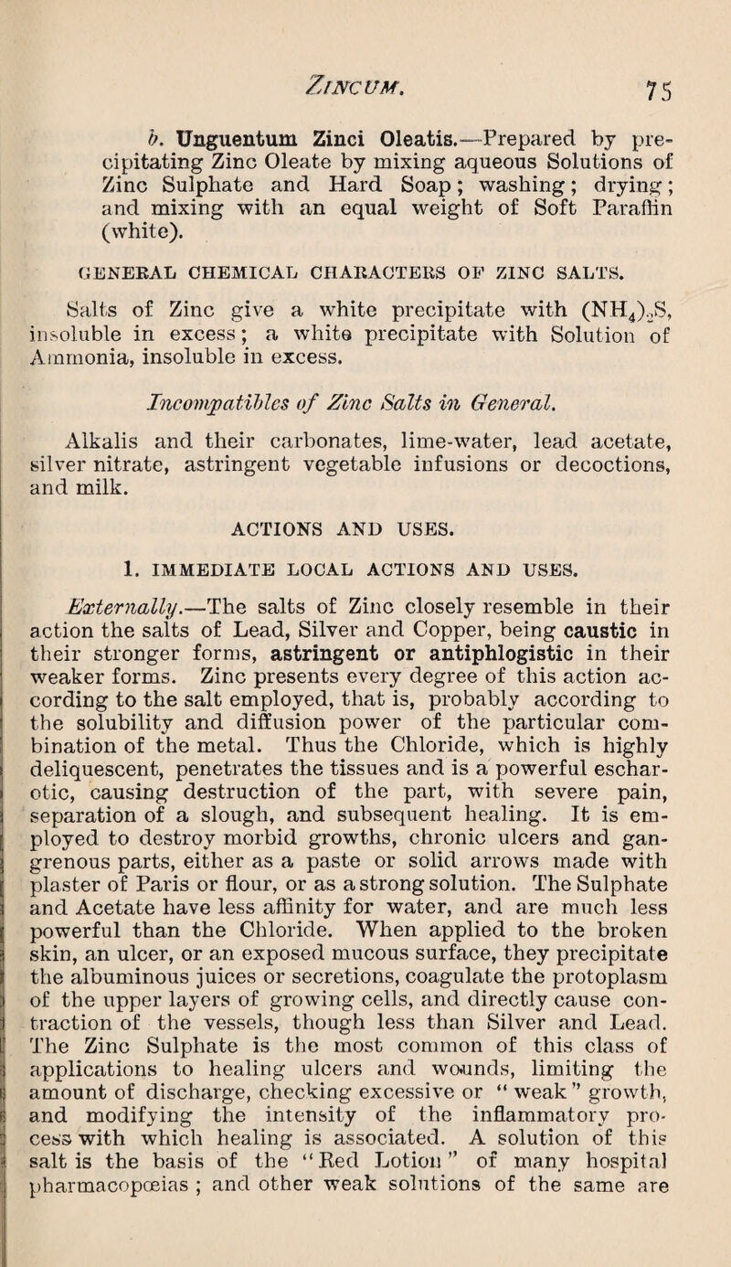 b. Unguentum Zinci Oleatis.—Prepared by pre¬ cipitating Zinc Oleate by mixing aqueous Solutions of Zinc Sulphate and Hard Soap; washing; drying; and mixing with an equal weight of Soft Paraffin (white). GENERAL CHEMICAL CHARACTERS OF ZINC SALTS. Salts of Zinc give a white precipitate with (NH4)2S, insoluble in excess; a white precipitate with Solution of Ammonia, insoluble in excess. Incompatibles of Zinc Salts in General. Alkalis and their carbonates, lime-water, lead acetate, silver nitrate, astringent vegetable infusions or decoctions, and milk. ACTIONS AND USES. 1. IMMEDIATE LOCAL ACTIONS AND USES. Externally.—The salts of Zinc closely resemble in their action the salts of Lead, Silver and Copper, being caustic in their stronger forms, astringent or antiphlogistic in their weaker forms. Zinc presents every degree of this action ac¬ cording to the salt employed, that is, probably according to the solubility and diffusion power of the particular com¬ bination of the metal. Thus the Chloride, which is highly deliquescent, penetrates the tissues and is a powerful eschar- otic, causing destruction of the part, with severe pain, separation of a slough, and subsequent healing. It is em¬ ployed to destroy morbid growths, chronic ulcers and gan¬ grenous parts, either as a paste or solid arrows made with plaster of Paris or flour, or as a strong solution. The Sulphate and Acetate have less affinity for water, and are much less powerful than the Chloride. When applied to the broken skin, an ulcer, or an exposed mucous surface, they precipitate the albuminous juices or secretions, coagulate the protoplasm of the upper layers of growing cells, and directly cause con¬ traction of the vessels, though less than Silver and Lead. The Zinc Sulphate is the most common of this class of applications to healing ulcers and wounds, limiting the amount of discharge, checking excessive or “ w'eak” growth, and modifying the intensity of the inflammatory pro¬ cess with which healing is associated. A solution of this salt is the basis of the “Red Lotion” of many hospital pharmacopoeias ; and other weak solutions of the same are