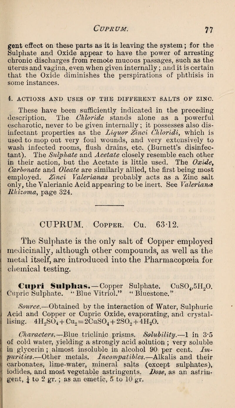 gent effect on these parts as it is leaving the system; for the Sulphate and Oxide appear to have the power of arresting chronic discharges from remote mucous passages, such as the uterus and vagina, even when given internally; and it is certain that the Oxide diminishes the perspirations of phthisis in some instances. 4. ACTIONS AND USES OF THE DIFFERENT SALTS OF ZINC. These have been sufficiently indicated in the preceding description. The Chloride stands alone as a powerful escharotic, never to be given internally; it possesses also dis¬ infectant properties as the Liquor Zinci Chloridi, which is used to mop out very foul wounds, and very extensively to wash infected rooms, flush drains, etc. (Burnett’s disinfec¬ tant). The Sulphate and Acetate closely resemble each other in their action, but the Acetate is little used. The Oxide, Carbonate and Oleate are similarly allied, the first being most employed. Zinci Valerianae probably acts as a Zinc salt only, the Valerianic Acid appearing to be inert. See Valeriana Rhizoma, page 324. CUPRUM. Copper. Cu. 63-12. The Sulphate is the only salt of Copper employed medicinally} although other compounds, as well as the metal itself, are introduced into the Pharmacopoeia for chemical testing. Cupri Sulphas. —Copper Sulphate. CuS04,5I120. Cupric Sulphate. “ Blue Vitriol.” “Bluestone.” Source.—Obtained by the interaction of Water, Sulphuric Acid and Copper or Cupric Oxide, evaporating, and crystal- ! Using. 4H2S04 + Cu2 = 2CuS04 + 2S02 + 4H20. Characters.—Blue triclinic prisms. Solubility.—1 in 3*5 of cold water, yielding a strongly acid solution ; very soluble in glycerin ; almost insoluble in alcohol 90 per cent. Im- J purities.—Other metals. Incompatibles.—Alkalis and their i. carbonates, lime-water, mineral salts (except sulphates), ' iodides, and most vegetable astringents. Dose, as an astriu- | gent, £ to 2 gr. ; as an emetic, 5 to 10 gr.