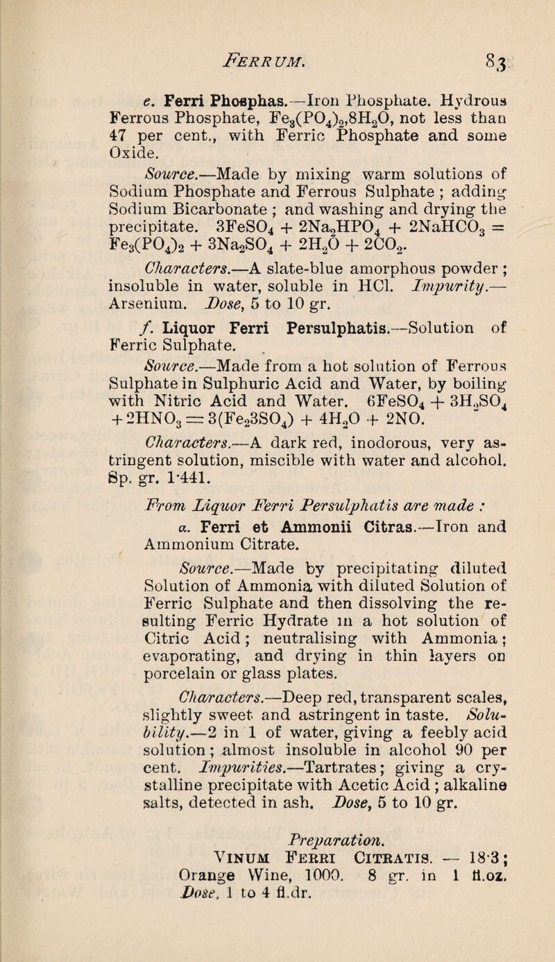 e. Ferri Phoephas.—Iron Phosphate. Hydrous Ferrous Phosphate, Fe3(P04)2,8H20, not less than 47 per cent., with Ferric Phosphate and some Oxide. Source.—Made by mixing warm solutions of Sodium Phosphate and Ferrous Sulphate ; adding Sodium Bicarbonate ; and washing and drying the precipitate. 3FeS04 + 2Na„HP04 + 2NaHC03 = Fe3(P04)2 + 3Na2S04 + 2H20 + 2C02. Characters.—A slate-blue amorphous powder ; insoluble in water, soluble in HC1. Impurity.— Arsenium. Bose, 5 to 10 gr. /. Liquor Ferri Persulphatis.—Solution of Ferric Sulphate. Source.—Made from a hot solution of Ferrous Sulphate in Sulphuric Acid and Water, by boiling with Nitric Acid and Water. 6FeS04 -f- 3HoS04 + 2HN03 — 3(Fe23S04) + 4H20 + 2NO. Characters.—A dark red, inodorous, very as¬ tringent solution, miscible with water and alcohol. Sp. gr. 1*441. From Liquor Ferri Persulphatis are made : a. Ferri et Ammonii Citras.—Iron and Ammonium Citrate. Source.—Made by precipitating diluted Solution of Ammonia with diluted Solution of Ferric Sulphate and then dissolving the re¬ sulting Ferric Hydrate in a hot solution of Citric Acid; neutralising with Ammonia; evaporating, and drying in thin layers on porcelain or glass plates. Characters.—Deep red, transparent scales, slightly sweet and astringent in taste. Solu¬ bility.—2 in 1 of water, giving a feebly acid solution; almost insoluble in alcohol 90 per cent. Impurities.—Tartrates; giving a cry¬ stalline precipitate with Acetic Acid ; alkaline salts, detected in ash. Dose, 5 to 10 gr. Preparation. Vinum Ferri Citratis. — 18*3; Orange Wine, 1000. 8 gr. in 1 tt.oz.