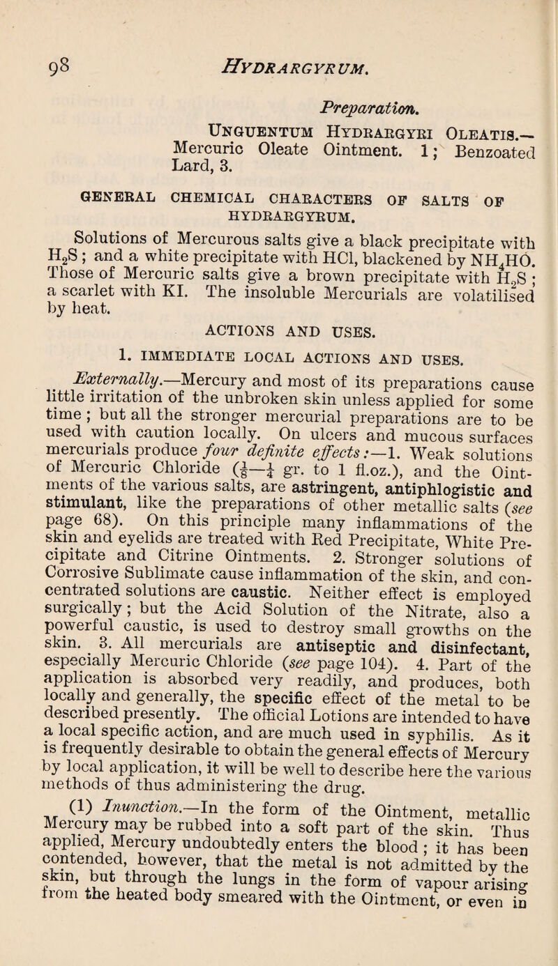 Preparation. Unguentum Hydbaegyei Oleatis.— Mercuric Oleate Ointment. 1; Benzoated Lard, 3. GENERAL CHEMICAL CHAEACTEES OP SALTS OP HYDEAEGYEUM. Solutions of Mercurous salts give a black precipitate with H2S ; and a white precipitate with HC1, blackened by NH4HO. Those of Mercuric salts give a brown precipitate with H2S ; a scarlet with KI. The insoluble Mercurials are volatilised by heat. ACTIONS AND USES. 1. IMMEDIATE LOCAL ACTIONS AND USES. Externally.—Mercury and most of its preparations cause little irritation of the unbroken skin unless applied for some time ; but all the stronger mercurial preparations are to be used with caution locally. On ulcers and mucous surfaces mercurials produce/^ definite effects:—1. Weak solutions of Mercuric Chloride (|—£ gr. to 1 fl.oz.), and the Oint¬ ments of the various salts, are astringent, antiphlogistic and stimulant, like the preparations of other metallic salts (see page 68). On this principle many inflammations of the skin and eyelids are treated with Red Precipitate, White Pre¬ cipitate and Citrine Ointments. 2. Stronger solutions of Corrosive Sublimate cause inflammation of the skin, and con¬ centrated solutions are caustic. Neither effect is employed surgically; but the Acid Solution of the Nitrate, also a powerful caustic, is used to destroy small growths on the skin. 3. All mercurials are antiseptic and disinfectant especially Mercuric Chloride (see page 104). 4. Part of the application is absorbed very readily, and produces, both locally and generally, the specific effect of the metal to be described presently. The official Lotions are intended to have a local specific action, and are much used in syphilis. As it is frequently desirable to obtain the general effects of Mercury by local application, it will be well to describe here the various methods of thus administering the drug. (1) Inunction.-In the form of the Ointment, metallic Mercury may be rubbed into a soft part of the skin Thus applied, Mercury undoubtedly enters the blood ; it has been contended, however, that the metal is not admitted by the skin, but through the lungs in the form of vapour arising from the heated body smeared with the Ointment, or even in