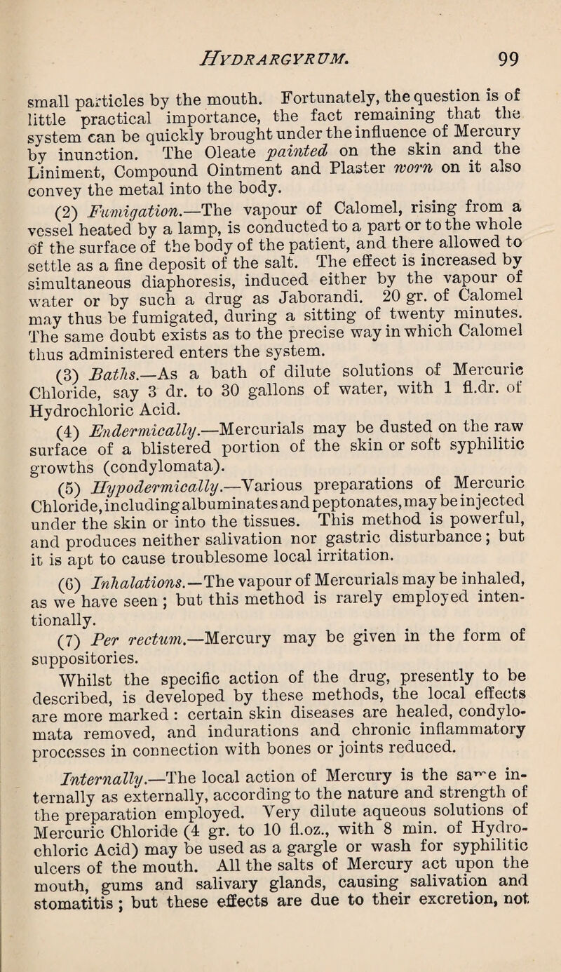 small particles by the month. Fortunately, the question is of little practical importance, the fact remaining that the system can be quickly brought under the influence, of Mercury by inunction. The Oleate painted on the skin and the Liniment, Compound Ointment and Plaster worn on it a^so convey the metal into the body. (2) Fumigation.—The vapour of Calomel, rising from a vessel heated by a lamp, is conducted to a part or to the whole of the surface of the body of the patient, and there allowed to settle as a fine deposit of the salt. The effect is increased by simultaneous diaphoresis, induced either by the vapour of water or by such a drug as Jaborandi. 20 gr. of Calomel may thus be fumigated, during a sitting of twenty minutes. The same doubt exists as to the precise way in which Calomel thus administered enters the system. (3) Baths.—As a bath of dilute solutions of Mercuric Chloride, say 3 dr. to 30 gallons of water, with 1 fl.dr. of Hydrochloric Acid. (4) Endermically.—Mercurials may be dusted on the raw surface of a blistered portion of the skin or soft syphilitic growths (condylomata). (5) Hypodermically.—Various reparations 0f Mercuric Chloride, including albuminates and peptonates, may be injected under the skin or into the tissues. This method is powerful, and produces neither salivation nor gastric disturbance; but it is apt to cause troublesome local irritation. (G) Inhalations.—The vapour of Mercurials may be inhaled, as we have seen; but this method is rarely employed inten¬ tionally. (7) Per rectum.—Mercury may be given in the form of suppositories. Whilst the specific action of the drug, presently to be described, is developed by these methods, the local effects are more marked : certain skin diseases are healed, condylo¬ mata removed, and indurations and chronic inflammatory processes in connection with bones or joints reduced. Internally.—The local action of Mercury is the sa^e in¬ ternally as externally, according to the nature and strength of the preparation employed. Very dilute aqueous solutions of Mercuric Chloride (4 gr. to 10 fl.oz., with 8 min. of Hydro¬ chloric Acid) may be used as a gargle or wash for syphilitic ulcers of the mouth. All the salts of Mercury act upon the mouth, gums and salivary glands, causing salivation and stomatitis \ but these effects are due to their excretion, not.