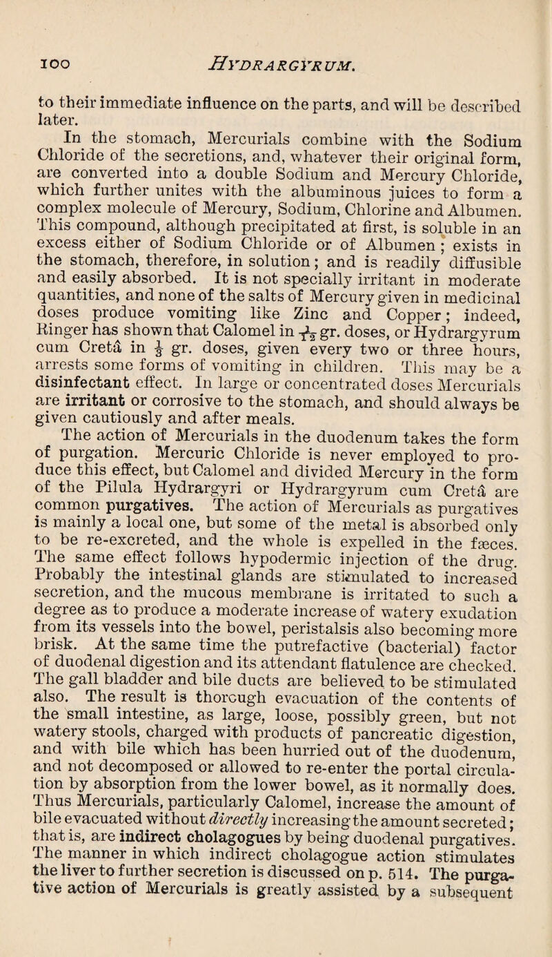 to their immediate influence on the parts, and will be described later. In the stomach, Mercurials combine with the Sodium Chloride of the secretions, and, whatever their original form, are converted into a double Sodium and Mercury Chloride, which further unites with the albuminous juices to form a complex molecule of Mercury, Sodium, Chlorine and Albumen. This compound, although precipitated at first, is soluble in an excess either of Sodium Chloride or of Albumen ; exists in the stomach, therefore, in solution; and is readily diffusible and easily absorbed. It is not specially irritant in moderate quantities, and none of the salts of Mercury given in medicinal doses produce vomiting like Zinc and Copper; indeed, Ringer has shown that Calomel in gr. doses, or Hydrargyrum cum Creta in J gr. doses, given every two or three hours, arrests some forms of vomiting in children. This may be a disinfectant effect. In large or concentrated doses Mercurials are irritant or corrosive to the stomach, and should always be given cautiously and after meals. The action of Mercurials in the duodenum takes the form of purgation. Mercuric Chloride is never employed to pro¬ duce this effect, but Calomel and divided Mercury in the form of the Pilula Hydrargyri or Hydrargyrum cum Creta are common purgatives. The action of Mercurials as purgatives is mainly a local one, but some of the metal is absorbed only to be re-excreted, and the whole is expelled in the fasces. The same effect follows hypodermic injection of the drug.' Probably the intestinal glands are stimulated to increased secretion, and the mucous membrane is irritated to such a degree as to produce a moderate increase of watery exudation from its vessels into the bowel, peristalsis also becoming more brisk. At the same time the putrefactive (bacterial) factor of duodenal digestion and its attendant flatulence are checked. The gall bladder and bile ducts are believed to be stimulated also. The result is thorough evacuation of the contents of the small intestine, as large, loose, possibly green, but not watery stools, charged with products of pancreatic digestion, and with bile which has been hurried out of the duodenum, and not decomposed or allowed to re-enter the portal circula¬ tion by absorption from the lower bowel, as it normally does. Thus Mercurials, particularly Calomel, increase the amount of bile evacuated without directly increasing the amount secreted; that is, are indirect cholagogues by being duodenal purgatives’ The manner in which indirect cholagogue action stimulates the liver to further secretion is discussed on p. 514. The purga¬ tive action of Mercurials is greatly assisted by a subsequent