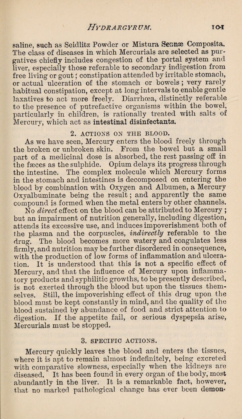 saline, such as Seidlitz Powder or Mistura Sennse Composita. The class of diseases in which Mercurials are selected as pur¬ gatives chiefly includes congestion of the portal system and liver, especially those referable to secondary indigestion from free living or gout \ constipation attended by irritable stomach, or actual ulceration of the stomach or bowels ; very rarely habitual constipation, except at long intervals to enable gentle laxatives to act more freely. Diarrhoea, distinctly referable to the presence of putrefactive organisms within the bowel, particularly in children, is rationally treated with salts of Mercury, which act as intestinal disinfectants. 2. ACTIONS ON THE BLOOD. As we have seen, Mercury enters the blood freely through the broken or unbroken skin. From the bowel but a small part of a medicinal dose is absorbed, the rest passing off in the fseces as the sulphide. Opium delays its progress through the intestine. The complex molecule which Mercury forms in the stomach and intestines is decomposed on entering the blood by combination with Oxygen and Albumen, a Mercury Oxyalbuminate being the result; and apparently the same compound is formed when the metal enters by other channels. No direct effect on the blood can be attributed to Mercury ; but an impairment of nutrition generally, including digestion, attends its excessive use, and induces impoverishment both of the plasma and the corpuscles, indirectly referable to the drug. The blood becomes more watery and coagulates less firmly, and nutrition may be further disordered in consequence, with the production of low forms of inflammation and ulcera¬ tion. It is understood that this is not a specific effect of Mercury, and that the influence of Mercury upon inflamma¬ tory products and syphilitic growths, to be presently described, is not exerted through the blood but upon the tissues them¬ selves. Still, the impoverishing effect of this drug upon the blood must be kept constantly in mind, and the quality of the blood sustained by abundance of food and strict attention to digestion. If the appetite fail, or serious dyspepsia arise, Mercurials must be stopped. 3. SPECIFIC ACTIONS. Mercury quickly leaves the blood and enters the tissues, where it is apt to remain almost indefinitely, being excreted with comparative slowness, especially when the kidneys are diseased. It has been found in every organ of the body, most abundantly in the liver. It is a remarkable fact, however, that no marked pathological change has ever been demon-