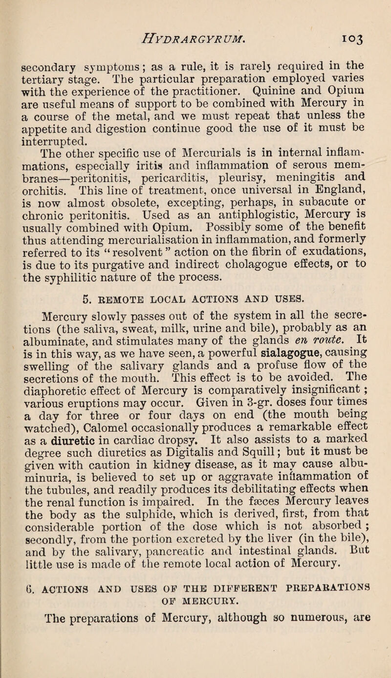 secondary symptoms; as a rule, it is rarely required in the tertiary stage. The particular preparation employed varies with the experience of the practitioner. Quinine and Opium are useful means of support to be combined with Mercury in a course of the metal, and we must repeat that unless the appetite and digestion continue good the use of it must be interrupted. The other specific use of Mercurials is in internal inflam¬ mations, especially iritis and inflammation of serous mem¬ branes—peritonitis, pericarditis, pleurisy, meningitis and orchitis. This line of treatment, once universal in England, is now almost obsolete, excepting, perhaps, in subacute or chronic peritonitis. Used as an antiphlogistic, Mercury is usually combined with Opium. Possibly some of the benefit thus attending mercurialisation in inflammation, and formerly referred to its “ resolvent ” action on the fibrin of exudations, is due to its purgative and indirect cholagogue effects, or to the syphilitic nature of the process. 5. REMOTE LOCAL ACTIONS AND USES. Mercury slowly passes out of the system in all the secre¬ tions (the saliva, sweat, milk, urine and bile), probably as an albuminate, and stimulates many of the glands en route. . It is in this way, as we have seen, a powerful sialagogue, causing swelling of the salivary glands and a profuse flow of the secretions of the mouth. This effect is to be avoided. The diaphoretic effect of Mercury is comparatively insignificant; various eruptions may occur. Given in 3-gr. doses four times a day for three or four days on end (the mouth being watched), Calomel occasionally produces a remarkable effect as a diuretic in cardiac dropsy. It also assists to a marked degree such diuretics as Digitalis and Squill; but it must be given with caution in kidney disease, as it may cause. albu¬ minuria, is believed to set up or aggravate inflammation of the tubules, and readily produces its debilitating effects when the renal function is impaired. In the faeces Mercury leaves the body as the sulphide, which is derived, first, from that considerable portion of the dose which is not absorbed ; secondly, from the portion excreted by the liver (in the bile), and by the salivary, pancreatic and intestinal glands. But little use is made of the remote local action of Mercury. 6. ACTIONS AND USES OP THE DIFFERENT PREPARATIONS OF MERCURY. The preparations of Mercury, although so numerous, are