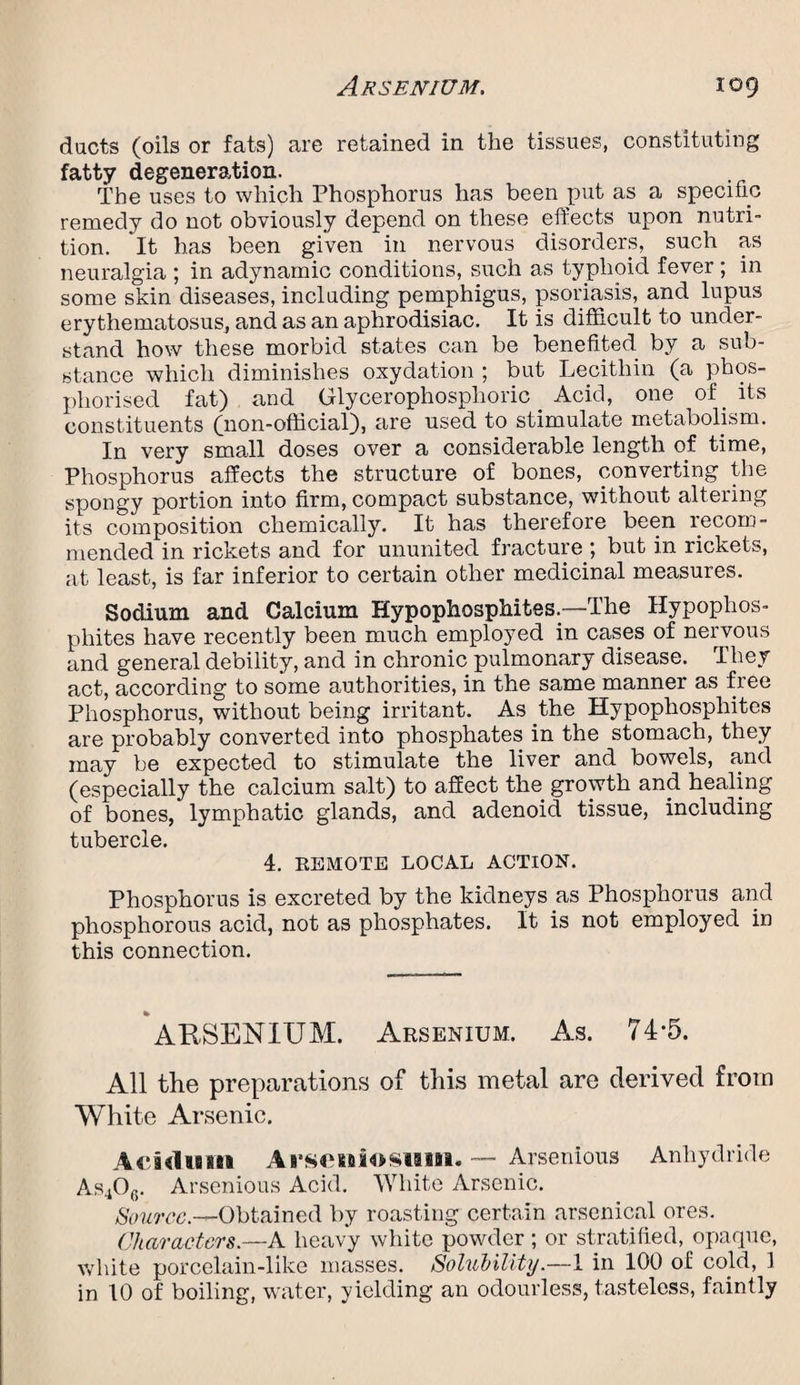 ducts (oils or fats) are retained in the tissues, constituting fatty degeneration. The uses to which Phosphorus has been put as a specific remedy do not obviously depend on these effects upon nutri¬ tion. It has been given in nervous disorders, such as neuralgia ; in adynamic conditions, such as typhoid fever ; in some skin diseases, including pemphigus, psoriasis, and lupus erythematosus, and as an aphrodisiac. It is difficult to under¬ stand how these morbid states can be benefited by a sub¬ stance which diminishes oxydation ; but Lecithin (a phos- phorised fat) and Glycerophosplioric Acid, one of its constituents (non-official), are used to stimulate metabolism. In very small doses over a considerable length of time, Phosphorus affects the structure of bones, converting the spongy portion into firm, compact substance, without altering its composition chemically. It has therefore been recom¬ mended in rickets and for ununited fracture but in rickets, at least, is far inferior to certain other medicinal measures. Sodium and Calcium Hypophosphites.™The Hypophos- phites have recently been much employed in cases of nervous and general debility, and in chronic pulmonary disease. They act, according to some authorities, in the same manner as free Phosphorus, without being irritant. As the Hypophosphites are probably converted into phosphates in the stomach, they may be expected to stimulate the liver and bowels, and (especially the calcium salt) to affect the growth and healing of bones, lymphatic glands, and adenoid tissue, including tubercle. 4. REMOTE LOCAL ACTION. Phosphorus is excreted by the kidneys as Phosphorus aiid phosphorous acid, not as phosphates. It is not employed in this connection. ARSENIUM. Arsenium. As. 74-5. All the preparations of this metal are derived from White Arsenic. Acidum Ai*sommosiiiii. — Arsenious Anhydride As406. Arsenious Acid. White Arsenic. Source.—Obtained by roasting certain arsenical ores. Characters.—A heavy white powder ; or stratified, opaque, white porcelain-like masses. Solubility.—1 in 100 of cold, 1 in 10 of boiling, water, yielding an odourless, tasteless, faintly