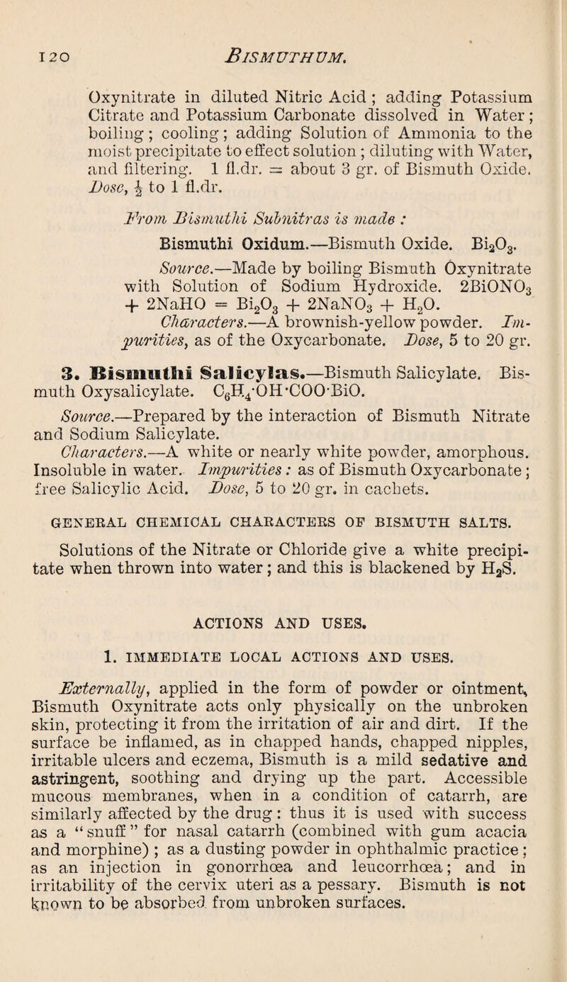 Oxynitrate in diluted Nitric Acid ; adding Potassium Citrate and Potassium Carbonate dissolved in Water ; boiling; cooling; adding Solution of Ammonia to the moist precipitate to effect solution ; diluting with Water, and filtering. 1 11.dr. = about 3 gr. of Bismuth Oxide. Dose, | to 1 fl.dr. From Dismut hi Sulmitras is made : Bismuthi Oxidum.—Bismuth Oxide. Bi203. Source.—Made by boiling Bismuth Oxynitrate with Solution of Sodium Hydroxide. 2Bi0N03 + 2NaH0 = Bi203 + 2NaN03 + H20. Characters.—A browmish-yellow powder. Im¬ purities, as of the Oxycarbonate. Dose, 5 to 20 gr. 3. Bisramtlii §alicylas.—Bismuth Salicylate. Bis¬ muth Oxysalicylate. CgHpQH’COOBiO. Source.—Prepared by the interaction of Bismuth Nitrate and Sodium Salicylate. Characters.—A white or nearly white powder, amorphous. Insoluble in water. Impurities: as of Bismuth Oxycarbonate; free Salicylic Acid. Dose, 5 to 20 gr. in cachets. GENERAL CHEMICAL CHARACTERS OF BISMUTH SALTS. Solutions of the Nitrate or Chloride give a white precipi¬ tate when thrown into water; and this is blackened by HaS. ACTIONS AND USES. 1. IMMEDIATE LOCAL ACTIONS AND USES. Externally, applied in the form of powder or ointment, Bismuth Oxynitrate acts only physically on the unbroken skin, protecting it from the irritation of air and dirt. If the surface be inflamed, as in chapped hands, chapped nipples, irritable ulcers and eczema, Bismuth is a mild sedative and astringent, soothing and drying up the part. Accessible mucous membranes, when in a condition of catarrh, are similarly affected by the drug: thus it is used with success as a “ snuff ” for nasal catarrh (combined with gum acacia and morphine) ; as a dusting powder in ophthalmic practice; as an injection in gonorrhoea and leucorrhoea; and in irritability of the cervix uteri as a pessary. Bismuth is not known to be absorbed from unbroken surfaces.