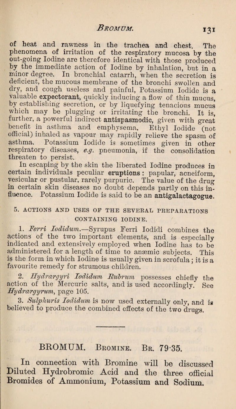 of heat and rawness in the trachea and chest. The phenomena of irritation of the respiratory mucosa by the out-going Iodine are therefore identical with those produced by the immediate action of Iodine by inhalation, but in a minor degree. In bronchial catarrh, when the secretion is deficient, the mucous membrane of the bronchi swollen and dry, and cough useless and painful, Potassium Iodide is a valuable expectorant, quickly inducing a flow of thin mucus, by establishing secretion, or by liquefying tenacious mucus which may be plugging or irritating the bronchi. It is, further, a powerful indirect antispasmodic, given with great benefit in asthma and emphysema. Ethyl Iodide (not official) inhaled as vapour may rapidly relieve the spasm of asthma. Potassium Iodide is sometimes given in other respiratory diseases, e.g. pneumonia, if the consolidation threaten to persist. In escaping by the skin the liberated Iodine produces in certain individuals peculiar eruptions : papular, acneiform, vesicular or pustular, rarely purpuric. The value of the drug in certain skin diseases no doubt depends partly on this in¬ fluence. Potassium Iodide is said to be an antigalactagogue. 5. ACTIONS AND USES OF THE SEVERAL PREPARATIONS CONTAINING IODINE. 1- Ferri lodidum.—Syrupus Ferri Iodidi combines the actions of the two important elements, and is especially indicated and extensively employed when Iodine has to be administered for a length of time to anaemic subjects. This is the form in which Iodine is usually given in scrofula; it is a favourite remedy for strumous children. 2. Hydrargyri lodidum Rubrum possesses chiefly the action of the Mercuric salts, and is used accordingly. See Hydrargyrum, page 105. 3. Sulphuris lodidum is now used externally only, and is believed to produce the combined effects of the two drugs. BROMUM. Bromine. Br. 79 35. In connection with Bromine will be discussed Diluted Hydrobromic Acid and the three official Bromides of Ammonium, Potassium and Sodium.