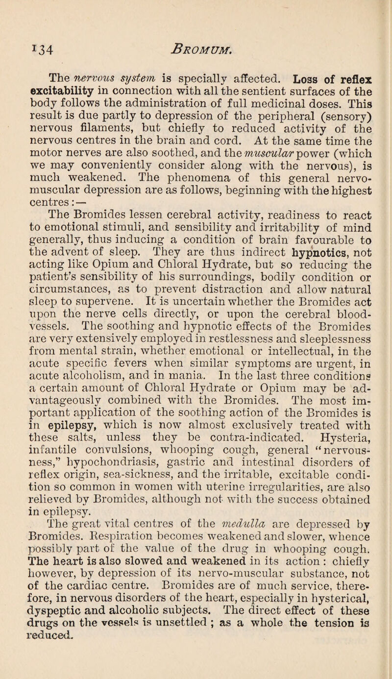 The nervous system is specially affected. Loss of reflex excitability in connection with all the sentient surfaces of the body follows the administration of full medicinal doses. This result is due partly to depression of the peripheral (sensory) nervous filaments, but chiefly to reduced activity of the nervous centres in the brain and cord. At the same time the motor nerves are also soothed, and the muscular power (which we may conveniently consider along with the nervous), is much weakened. The phenomena of this general nervo- muscular depression are as follows, beginning with the highest centres:— The Bromides lessen cerebral activity, readiness to react to emotional stimuli, and sensibility and irritability of mind generally, thus inducing a condition of brain favourable to the advent of sleep. They are thus indirect hypnotics, not acting like Opium and Chloral Hydrate, but so reducing the patient’s sensibility of his surroundings, bodily condition or circumstances, as to prevent distraction and allow natural sleep to supervene. It is uncertain whether the Bromides act upon the nerve cells directly, or upon the cerebral blood¬ vessels. The soothing and hypnotic effects of the Bromides are very extensively employed in restlessness and sleeplessness from mental strain, whether emotional or intellectual, in the acute specific fevers when similar symptoms are urgent, in acute alcoholism, and in mania. In the last three conditions a certain amount of Chloral Hydrate or Opium may be ad¬ vantageously combined with the Bromides. The most im¬ portant application of the soothing action of the Bromides is in epilepsy, which is now almost exclusively treated with these salts, unless they be contra-indicated. Hysteria, infantile convulsions, whooping cough, general “nervous¬ ness,” hypochondriasis, gastric and intestinal disorders of reflex origin, sea-sickness, and the irritable, excitable condi¬ tion so common in women with uterine irregularities, are also relieved by Bromides, although not with the success obtained in epilepsy. The great vital centres of the medulla are depressed by Bromides. Respiration becomes weakened and slower, whence possibly part of the value of the drug in whooping cough. The heart is also slowed and weakened in its action : chiefly however, by depression of its nervo-muscular substance, not of the cardiac centre. Bromides are of much service, there¬ fore, in nervous disorders of the heart, especially in hysterical, dyspeptic and alcoholic subjects. The direct effect of these drugs on the vessels is unsettled ; as a whole the tension is reduced.