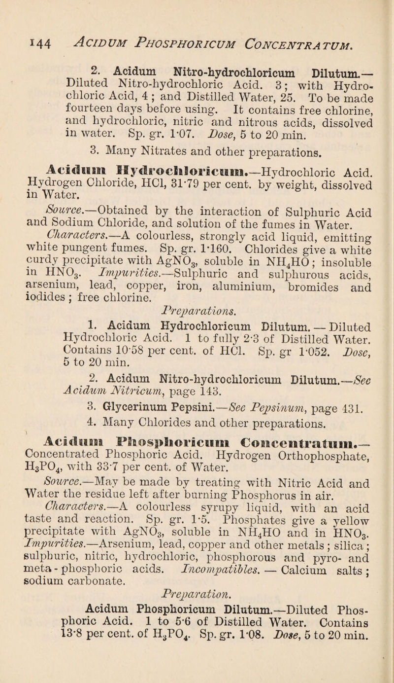 2. Acidum Nitro-hydrochloricum Dilutum.— Diluted Nitro-hydrochloric Acid. 3; with Hydro¬ chloric Acid, 4 ; and Distilled Water, 25. To be made fourteen days before using. It contains free chlorine, and hydrochloric, nitric and nitrous acids, dissolved in water. Sp. gr. 1-07. Dose, 5 to 20 min. 3. Many Nitrates and other preparations. Acidum Hydrocliloricum.—Hydrochloric Acid. Hydrogen Chloride, HC1, 31'79 per cent, by weight, dissolved in Water. Source.—Obtained by the interaction of Sulphuric Acid and Sodium Chloride, and solution of the fumes in Water. Characters.— A colourless, strongly acid liquid, emitting white pungent fumes. Sp. gr. 1*160. Chlorides give a white curdy precipitate with AgNOg, soluble in NH4HO; insoluble in HNOg. Impurities.—Sulphuric and sulphurous acids, arsenium, lead, copper, iron, aluminium, bromides and iodides ; free chlorine. Preparations. 1. Aeidum Hydroehloricum Dilutum. — Diluted Hydrochloric Acid. 1 to fully 2-3 of Distilled Water. Contains 10-58 per cent, of HC1. Sp. gr 1-052. Dose, 5 to 20 min. 2. Acidum Nitro-hydrochloricum Dilutum.—Sec Acidum Nitricum, page 143. 3. Glycerinum Pepsini.—See Pepsinum, page 431. 4. Many Chlorides and other preparations. * Acidum FBiosplioricum Concentratum.— Concentrated Phosphoric Acid. Hydrogen Orthophosphate, H3P04, with 33-7 per cent, of Water. Source— May be made by treating with Nitric Acid and Water the residue left after burning Phosphorus in air. Characters.—A colourless syrupy liquid, with an acid taste and reaction. Sp. gr. 1*5. Phosphates give a yellow precipitate with AgNOg, soluble in NH4HO and in HN03. Impurities.—Arsenium, lead, copper and other metals ; silica ; sulphuric, nitric, hydrochloric, phosphorous and pyro- and meta- phosphoric acids. Incompatibles. — Calcium salts; sodium carbonate. Preparation. Acidum Phosphoricum Dilutum.—Diluted Phos¬ phoric Acid. 1 to 5-6 of Distilled Water. Contains 13*8 per cent, of H3P04. Sp. gr. 1-08. Dose, 5 to 20 min.