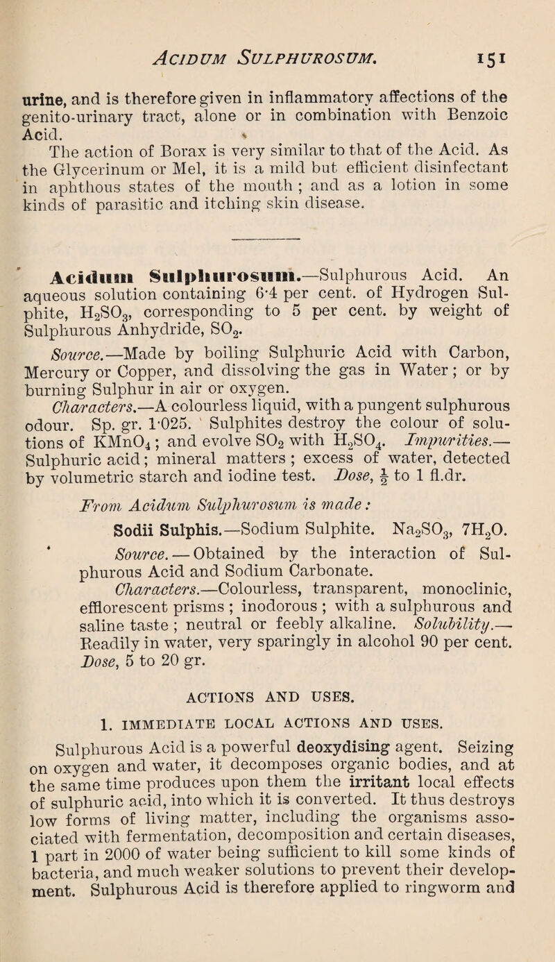 urine, and is therefore given in inflammatory affections of the genito-urinary tract, alone or in combination with Benzoic Acid. ' The action of Borax is very similar to that of the Acid. As the Glycerinum or Mel, it is a mild but efficient disinfectant in aphthous states of the mouth ; and as a lotion in some kinds of parasitic and itching skin disease. Acidum Sulpliurosum.—Sulphurous Acid. An aqueous solution containing 6-4 per cent, of Hydrogen Sul¬ phite, H2S03, corresponding to 5 per cent, by weight of Sulphurous Anhydride, S02. Source.—Made by boiling Sulphuric Acid with Carbon, Mercury or Copper, and dissolving the gas in Water; or by burning Sulphur in air or oxygen. Characters.—A colourless liquid, with a pungent sulphurous odour. Sp. gr. T025. Sulphites destroy the colour of solu¬ tions of KMn04; and evolve S02 with H2S04. Impurities.— Sulphuric acid; mineral matters ; excess of water, detected by volumetric starch and iodine test. Dose, | to 1 fl.dr. From Acidum Suljdiurosum is made: Sodii Sulphis.—Sodium Sulphite. Na2S03, 7II20. Source. — Obtained by the interaction of Sul¬ phurous Acid and Sodium Carbonate. Characters.—Colourless, transparent, monoclinic, efflorescent prisms ; inodorous ; with a sulphurous and saline taste ; neutral or feebly alkaline. Solubility.—■ Readily in water, very sparingly in alcohol 90 per cent. lose, 5 to 20 gr. ACTIONS AND USES. 1. IMMEDIATE LOCAL ACTIONS AND USES. Sulphurous Acid is a powerful deoxydising agent. Seizing on oxygen and water, it decomposes organic bodies, and at the same time produces upon them the irritant local effects of sulphuric acid, into which it is converted. It thus destroys low forms of living matter, including the organisms asso¬ ciated with fermentation, decomposition and certain diseases, 1 part in 2000 of water being sufficient to kill some kinds of bacteria, and much weaker solutions to prevent their develop¬ ment. Sulphurous Acid is therefore applied to ringworm and