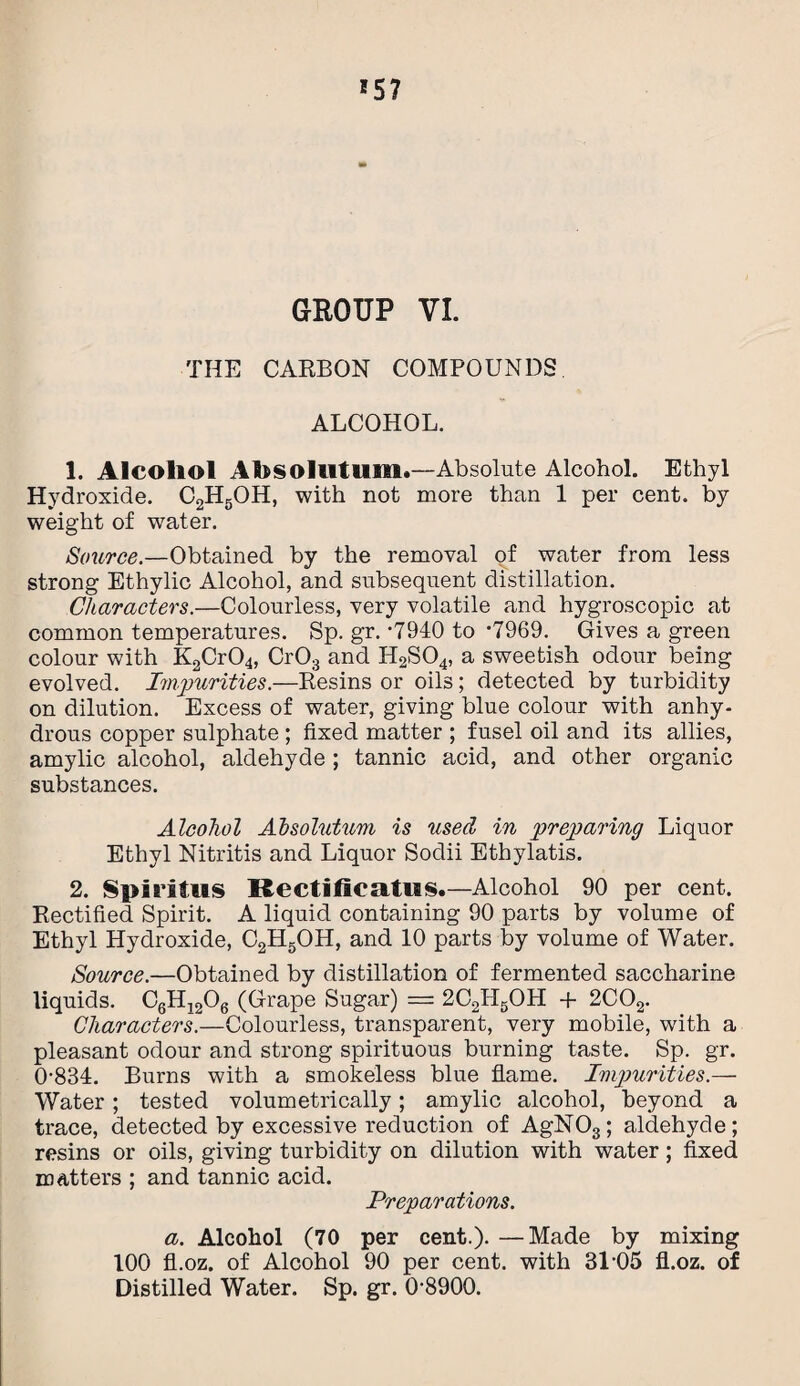 *57 GROUP VI. THE CARBON COMPOUNDS ALCOHOL. 1. Alcohol Ahsolutimi.—Absolute Alcohol. Ethyl Hydroxide. C2H5OH, with not more than 1 per cent, by weight of water. Source.—Obtained by the removal of water from less strong Ethylic Alcohol, and subsequent distillation. Characters.—Colourless, very volatile and hygroscopic at common temperatures. Sp. gr. ‘7940 to *7969. Gives a green colour with K2Cr04, Cr03 and H2S04, a sweetish odour being evolved, Impurities.—Resins or oils; detected by turbidity on dilution. Excess of water, giving blue colour with anhy¬ drous copper sulphate ; fixed matter ; fusel oil and its allies, amylic alcohol, aldehyde ; tannic acid, and other organic substances. Alcohol Absolutum is used in preparing Liquor Ethyl Nitritis and Liquor Sodii Ethylatis. 2. Spiritus Rectificatus.—Alcohol 90 per cent. Rectified Spirit. A liquid containing 90 parts by volume of Ethyl Hydroxide, C2H5OH, and 10 parts by volume of Water. Source.—Obtained by distillation of fermented saccharine liquids. C6H1206 (Grape Sugar) = 2C2IL5OH + 2C02. Characters.—Colourless, transparent, very mobile, with a pleasant odour and strong spirituous burning taste. Sp. gr. 0-834. Burns with a smokeless blue flame. Impurities.— Water; tested volumetrically; amylic alcohol, beyond a trace, detected by excessive reduction of AgNOs; aldehyde; resins or oils, giving turbidity on dilution with water; fixed matters ; and tannic acid. Preparations. a. Alcohol (70 per cent.). —Made by mixing 100 fl.oz. of Alcohol 90 per cent, with 31-05 fl.oz. of Distilled Water. Sp. gr. 0-8900.