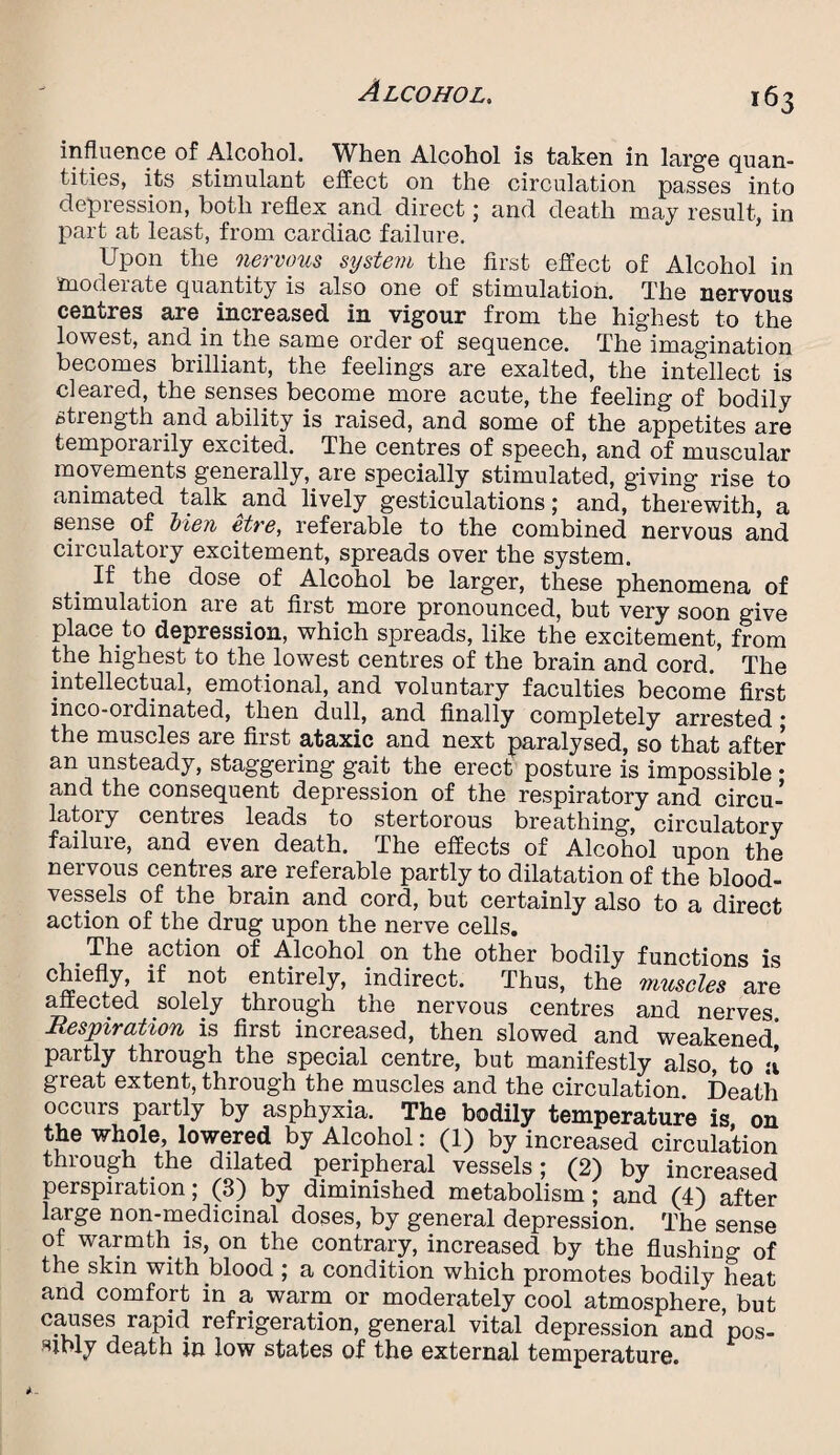 influence of Alcohol. When Alcohol is taken in large quan¬ tities, its stimulant effect on the circulation passes into depression, both reflex and direct; and death may result, in part at least, from cardiac failure. Upon the nervous system the first effect of Alcohol in moderate quantity is also one of stimulation. The nervous centres are increased in vigour from the highest to the lowest, and in the same order of sequence. The imagination becomes brilliant, the feelings are exalted, the intellect is cleared, the senses become more acute, the feeling of bodily strength and ability is raised, and some of the appetites are temporarily excited. The centres of speech, and of muscular movements generally, are specially stimulated, giving rise to animated talk and lively gesticulations; and, therewith, a sense of Hen etre, referable to the combined nervous and circulatory excitement, spreads over the system. . ^ th.e dose °f Alcohol be larger, these phenomena of stimulation are at first more pronounced, but very soon give place to depression, which spreads, like the excitement, from the highest to the lowest centres of the brain and cord. The intellectual, emotional, and voluntary faculties become first inco-ordinated, then dull, and finally completely arrested * the muscles are first ataxic and next paralysed, so that after an unsteady, staggering gait the erect posture is impossible • and the consequent depression of the respiratory and circu¬ latory centres leads to stertorous breathing, circulatory failure, and even death. The effects of Alcohol upon the nervous centres are referable partly to dilatation of the blood¬ vessels of the brain and cord, but certainly also to a direct action of the drug upon the nerve cells. . The action of Alcohol on the other bodily functions is chiefly, if not entirely, indirect. Thus, the muscles are affected solely through the nervous centres and nerves Respiration is first increased, then slowed and weakened’ partly through the special centre, but manifestly also, to u great extent, through the muscles and the circulation Death occurs partly by asphyxia. The bodily temperature is on the whole, lowered by Alcohol: (1) by increased circulation through the dilated peripheral vessels; (2) by increased perspiration; (3) by diminished metabolism; and (4) after large non-medicinal doses, by general depression. The sense of warmth is, on the contrary, increased by the flushing 0f the skin with blood ; a condition which promotes bodily heat and comfort in a warm or moderately cool atmosphere, but causes rapid refrigeration, general vital depression and pos¬ sibly death in low states of the external temperature.