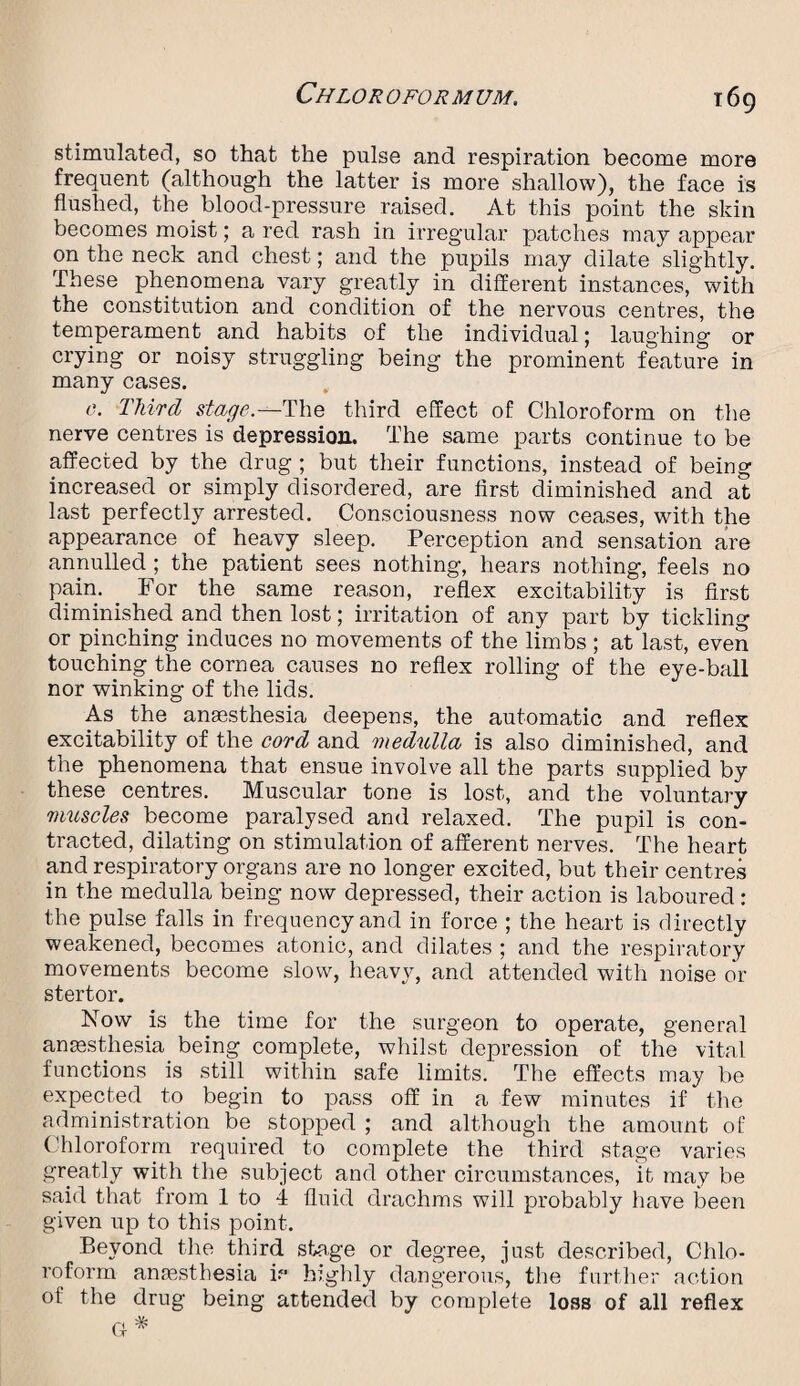 stimulated, so that the pulse and respiration become more frequent (although the latter is more shallow), the face is flushed, the blood-pressure raised. At this point the skin becomes moist; a red rash in irregular patches may appear on the neck and chest; and the pupils may dilate slightly. These phenomena vary greatly in different instances, with the constitution and condition of the nervous centres, the temperament and habits of the individual; laughing or crying or noisy struggling being the prominent feature in many cases. 0. Third stage.—The third effect of Chloroform on the nerve centres is depression. The same parts continue to be affected by the drug ; but their functions, instead of being increased or simply disordered, are first diminished and at last perfectly arrested. Consciousness now ceases, with the appearance of heavy sleep. Perception and sensation are annulled ; the patient sees nothing, hears nothing, feels no pain. For the same reason, reflex excitability is first diminished and then lost; irritation of any part by tickling or pinching induces no movements of the limbs; at last, even touching the cornea causes no reflex rolling of the eye-ball nor winking of the lids. As the anaesthesia deepens, the automatic and reflex excitability of the cord and medulla is also diminished, and the phenomena that ensue involve all the parts supplied by these centres. Muscular tone is lost, and the voluntary muscles become paralysed and relaxed. The pupil is con¬ tracted, dilating on stimulation of afferent nerves. The heart and respiratory organs are no longer excited, but their centres in the medulla being now depressed, their action is laboured: the pulse falls in frequency and in force ; the heart is directly weakened, becomes atonic, and dilates ; and the respiratory movements become slow, heavy, and attended with noise or stertor. Now is the time for the surgeon to operate, general anaesthesia being complete, whilst depression of the vital functions is still within safe limits. The effects may be expected to begin to pass off in a few minutes if the administration be stopped ; and although the amount of Chloroform required to complete the third stage varies greatly with the subject and other circumstances, it may be said that from 1 to 4 fluid drachms will probably have been given up to this point. Beyond the third stage or degree, just described, Chlo¬ roform anesthesia if* highly dangerous, the further action of the drug being attended by complete loss of all reflex G *