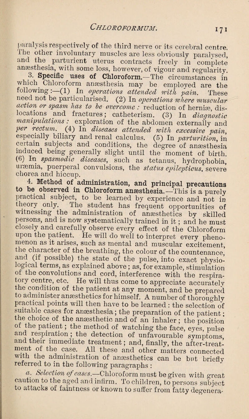 171 paralysis respectively of the third nerve or its cerebral centre. The other involuntary muscles are less obviously paralysed, and the . parturient uterus contracts freely in complete anesthesia, with some loss, however, of vigour and regularity. 3. Specific uses of Chloroform.—The circumstances in which. Chloroform anesthesia may be employed are the following(1) In operations attended with pain. These need not be particularised. (2) In operations where muscular action or spasm, has to he overcome : reduction of hernie, dis¬ locations and fractures; catheterism. (3) In diagnostic manipulations : exploration of the abdomen externally and per rectum.. (4) In diseases attended with excessive pain, especially biliary and renal calculus. (5) In parturition, in ceitain subjects and conditions, the degree of anaesthesia induced being generally slight until the moment of birth. (6) In spasmodic diseases, such as tetanus, hydrophobia’ uiaemia, puerperal convulsions, the status epilepticus, severe chorea and hiccup. 4. Method of administration, and principal precautions to be observed in Chloroform anaesthesia.—This is a purely practical subject, to be learned by experience and not in theory only. The student has frequent opportunities of witnessing the administration of anaesthetics by skilled persons, and is now systematically trained in it; and he must closely and carefully observe every effect of the Chloroform upon the patient. He will do well to interpret every pheno¬ menon as it arises, such as mental and muscular excitement, the character of the breathing, the colour of the countenance, and (if possible) the state of the pulse, into exact physio¬ logical terms, as explained above ; as, for example, stimulation of the convolutions and cord, interference with the respira¬ tory centre, etc. He will thus come to appreciate accurately the condition of the patient at any moment, and be prepared to administer anaesthetics for himself. A number of thoroughly practical points will then have to be learned : the selection of suitable cases for anaesthesia; the preparation of the patient; the choice.of the anaesthetic and of an inhaler; the position of the patient; the method of watching the face, eyes, pulse and respiration ; the detection of unfavourable symptoms and their immediate treatment; and, finally, the after-treat¬ ment of the case. All these and other matters connected with the administration of anaesthetics can be bat briefly referred to in the following paragraphs : a. Selection of eases.—Chloroform must be given with great caution to the aged and infirm. To children, to persons subject to attacks of faintness or known to suffer from fatty degenera-