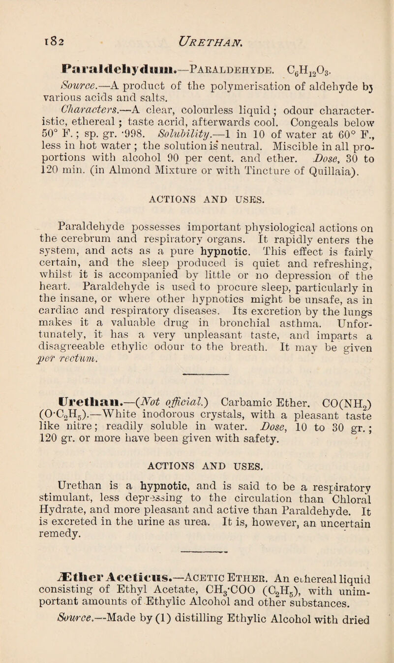 Paraldeliydum.—-Paraldehyde. C6H1203. Source.—A product of the polymerisation of aldehyde bj various acids and salts. Characters.—A clear, colourless liquid ; odour character¬ istic, ethereal ; taste acrid, afterwards cool. Congeals below 50° F.; sp. gr. '998. Solubility.—1 in 10 of water at 60° F., less in hot water ; the solutionis*neutral. Miscible in all pro¬ portions with alcohol 90 per cent, and ether. Dose, 30 to 120 min. (in Almond Mixture or with Tincture of Quillaia). ACTIONS AND USES. Paraldehyde possesses important physiological actions on the cerebrum and respiratory organs. It rapidly enters the system, and acts as a pure hypnotic. This effect is fairly certain, and the sleep produced is quiet and refreshing, whilst it is accompanied by little or no depression of the heart. Paraldehyde is used to procure sleep, particularly in the insane, or where other hypnotics might be unsafe, as in cardiac and respiratory diseases. Its excretion by the lungs makes it a valuable drug in bronchial asthma. Unfor¬ tunately, it has a very unpleasant taste, and imparts a disagreeable ethylic odour to the breath. It may be given per rectum. Uretlian.—(Not official.) Carbamic Ether. CO(NH2) (0-C2H5).—White inodorous crystals, with a pleasant taste like nitre; readily soluble in water. Dose, 10 to 30 gr. ; 120 gr. or more have been given with safety. ACTIONS AND USES. Urethan is a hypnotic, and is said to be a respiratory stimulant, less depressing to the circulation than Chloral Hydrate, and more pleasant and active than Paraldehyde. It is excreted in the urine as urea. It is, however, an uncertain remedy. iEtlierAceticus.—Acetic Ether. An ethereal liquid consisting of Ethyl Acetate, CH3-COO (C2H5), with unim¬ portant amounts of Ethylic Alcohol and other substances. Source.—Made by(l) distilling Ethylic Alcohol with dried