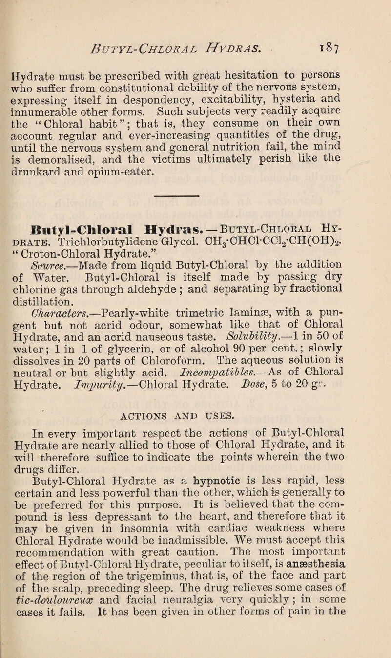 Hydrate must be prescribed with great hesitation to persons who suffer from constitutional debility of the nervous system, expressing itself in despondency, excitability, hysteria and innumerable other forms. Such subjects very readily acquire the “Chloral habit”; that is, they consume on their own account regular and ever-increasing quantities of the drug, until the nervous system and general nutrition fail, the mind is demoralised, and the victims ultimately perish like the drunkard and opium-eater. Butyl-Chloral Hydras. — Butyl-Chloral Hy¬ drate. Trichlorbutylidene Glycol. CH3‘CHC1-CC12CH(0H)2. “ Croton-Chloral Hydrate.” Source.—Made from liquid Butyl-Chloral by the addition of Water. Butyl-Chloral is itself made by passing, dry chlorine gas through aldehyde ; and separating by fractional distillation. Characters.—Pearly-white trimetric laminae, with a pun¬ gent but not acrid odour, somewhat like that of Chloral Hydrate, and an acrid nauseous taste. Solubility.—1 in 50 of water; 1 in 1 of glycerin, or of alcohol 90 per cent.; slowly dissolves in 20 parts of Chloroform. The aqueous solution is neutral or but slightly acid. Incompatibles.—As of Chloral Hydrate. Impurity.—Chloral Hydrate, hose, 5 to 20 gr. ACTIONS AND USES. In every important respect the actions of Butyl-Chloral Hydrate are nearly allied to those of Chloral Hydrate, and it will therefore suffice to indicate the points wherein the two drugs differ. Butyl-Chloral Hydrate as a hypnotic is less rapid, less certain and less powerful than the other, which is generally to be preferred for this purpose. It is believed that the com¬ pound is less depressant to the heart, and therefore that it may be given in insomnia with cardiac weakness where Chloral Hydrate would be inadmissible. We must accept this recommendation with great caution. The most important effect of Butyl-Chloral Hydrate, peculiar to itself, is anaesthesia of the region of the trigeminus, that is, of the face and part of the scalp, preceding sleep. The drug relieves some cases of tic-douloureux and facial neuralgia very quickly ; in some cases it fails. It has been given in other forms of pain in the