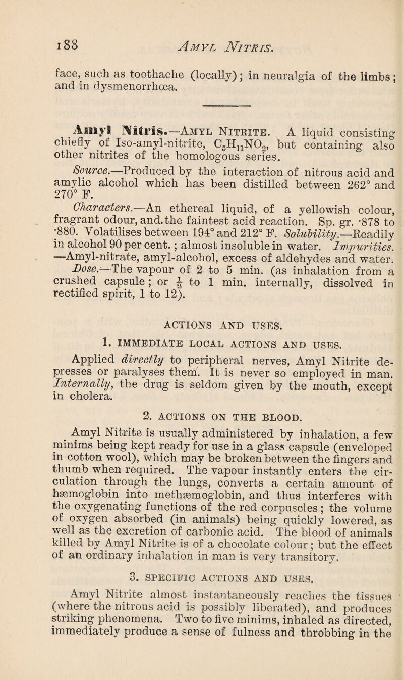 face, such as toothache (locally); in neuralgia of the limbs; and in dysmenorrhoea. Amyl Nitris.—Amyl Nitrite. A liquid consisting chiefly of Iso-amyl-nitrite, C5HnN02, but containing also other nitrites of the homologous series. Source.—Produced by the interaction of nitrous acid and amylic alcohol which has been distilled between 262° and 270° F. Characters.—An ethereal liquid, of a yellowish colour, fragrant odour, and.the faintest acid reaction. Sp. gr. -878 to •880. Volatilises between 194° and 212° F. Solubility.—Readily in alcohol.90 per cent.; almost insoluble in water. Impurities. —Amyl-nitrate, amyl-alcohol, excess of aldehydes and water. Dose.--The vapour of 2 to 5 min. (as inhalation from a crushed capsule; or A to 1 min. internally, dissolved in rectified spirit, 1 to 12). ACTIONS AND USES. 1. IMMEDIATE LOCAL ACTIONS AND USES. Applied directly to peripheral nerves, Amyl Nitrite de¬ presses or paralyses them. It is never so employed in man. Internally, the drug is seldom given by the mouth, except in cholera. 2. ACTIONS ON THE BLOOD. _ Amyl Nitrite is usually administered by inhalation, a few minims being kept ready for use in a glass capsule (enveloped in cotton wool), which may be broken between the fingers and thumb when required. The vapour instantly enters the cir¬ culation through the lungs, converts a certain amount of haemoglobin into methaemoglobin, and thus interferes with the oxygenating functions of the red corpuscles ; the volume of oxygen absorbed (in animals) being quickly lowered, as well as the excretion of carbonic acid. The blood of animals killed by Amyl Nitrite is of a chocolate colour; but the effect of an ordinary inhalation in man is very transitory. 3. SPECIFIC ACTIONS AND USES. Amyl Nitrite almost instantaneously reaches the tissues (where the nitrous acid is possibly liberated), and produces striking phenomena. Two to five minims, inhaled as directed, immediately produce a sense of fulness and throbbing in the