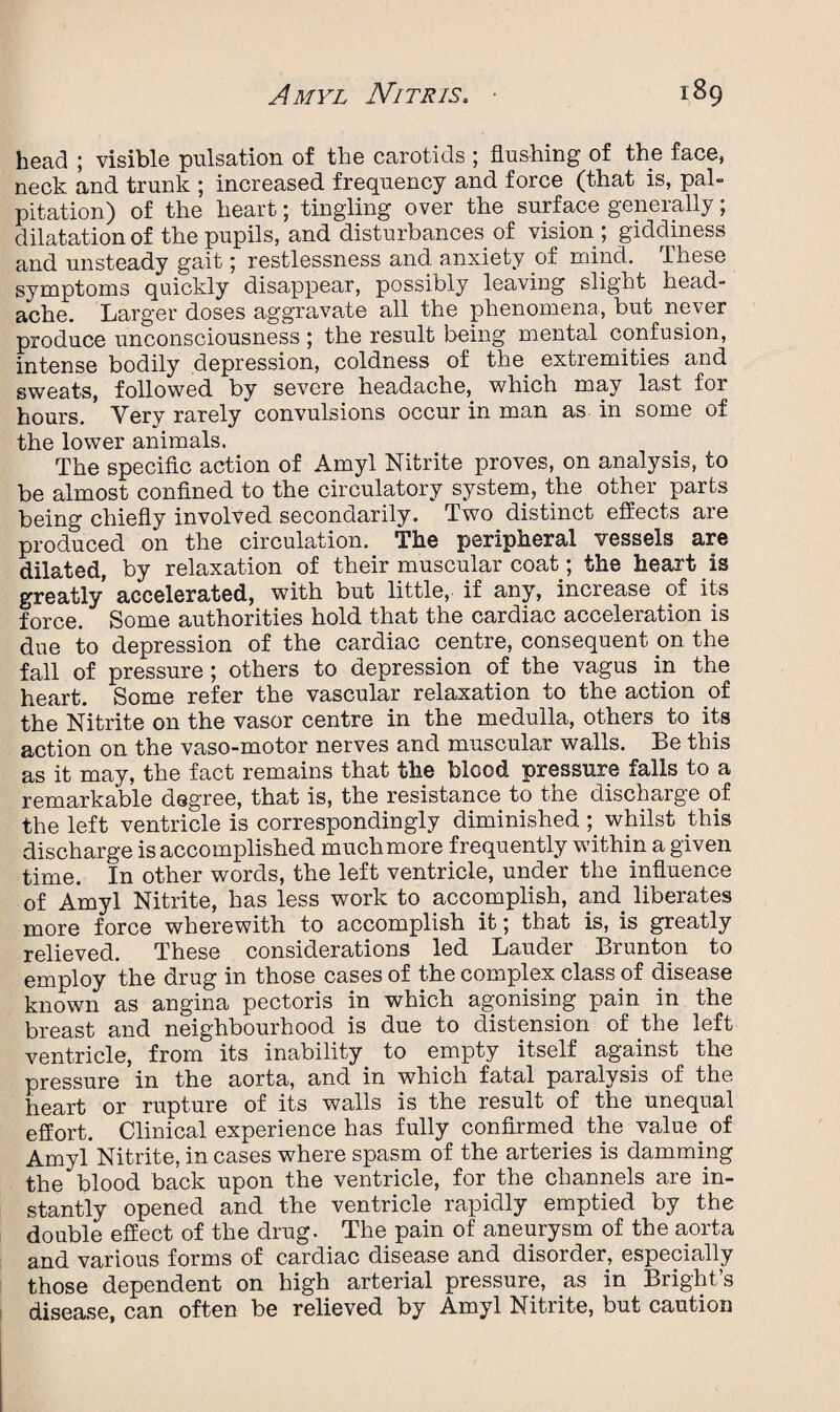 head ; visible pulsation of the carotids ; flushing of the face, neck and trunk ; increased frequency and force (that is, pal¬ pitation) of the heart; tingling over the surface generally; dilatation of the pupils, and disturbances of vision ; giddiness and unsteady gait; restlessness and. anxiety of mind. These symptoms quickly disappear, possibly leaving slight head¬ ache. Larger doses aggravate all the phenomena, but never produce unconsciousness ; the result being mental confusion, intense bodily depression, coldness of the extremities and sweats, followed by severe headache, which may last for hours. Very rarely convulsions occur in man as in some of the lower animals. The specific action of Amyl Nitrite proves, on analysis, to be almost confined to the circulatory system, the other parts being chiefly involved secondarily. Two distinct effects are produced on the circulation. The peripheral vessels are dilated, by relaxation of their muscular coat; the heart is greatly accelerated, with but little, if any, increase of its force. Some authorities hold that the cardiac acceleration is due to depression of the cardiac centre, consequent on the fall of pressure; others to depression of the vagus in the heart. Some refer the vascular relaxation to the action of the Nitrite on the vasor centre in the medulla, others to its action on the vaso-motor nerves and muscular walls. Be this as it may, the fact remains that flie blood pressure falls to a remarkable degree, that is, the resistance to the discharge of the left ventricle is correspondingly diminished; whilst this discharge is accomplished muchmore frequently within a given time. In other words, the left ventricle, under the influence of Amyl Nitrite, has less work to accomplish, and liberates more force wherewith to accomplish it; that is, is greatly relieved. These considerations led Lauder Brunton to employ the drug in those cases of the complex class of disease known as angina pectoris in which agonising pain in the breast and neighbourhood is due to distension of the left ventricle, from its inability to empty itself against the pressure in the aorta, and in which fatal paralysis of the heart or rupture of its walls is the result of the unequal effort. Clinical experience has fully confirmed the value of Amyl Nitrite, in cases where spasm of the arteries is damming the blood back upon the ventricle, for the channels are in¬ stantly opened and the ventricle rapidly emptied by the double effect of the drug. The pain of aneurysm of the aorta and various forms of cardiac disease and disorder, especially those dependent on high arterial pressure, as in Bright’s disease, can often be relieved by Amyl Nitrite, but caution