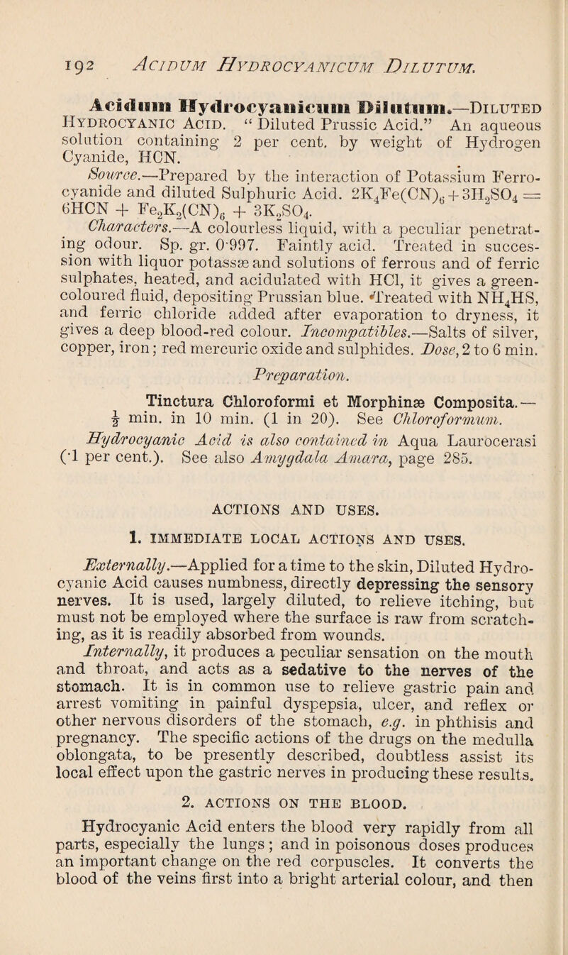 Aeikliim Hydrocyanicum Dilutum.—Diluted Hydrocyanic Acid. “ Diluted Prussic Acid.” An aqueous solution containing 2 per cent, by weight of Hydrogen Cyanide, HON. . * Source.—Prepared by the interaction of Potassium Ferro- cyanide and diluted Sulphuric Acid. 2K.Fe(CN)r + 3H0S04 = 6HCN -f Fe2K2(CN)6 + 3K2S04. Characters.—A colourless liquid, with a peculiar penetrat¬ ing odour. Sp. gr. 0 997. Faintly acid. Treated in succes¬ sion with liquor potass as and solutions of ferrous and of ferric sulphates, heated, and acidulated with HC1, it gives a green- coloured fluid, depositing Prussian blue. ^Treated with NH4HS, and ferric chloride added after evaporation to dryness, it gives a deep blood-red colour. Incompatibles.—Salts of silver, copper, iron; red mercuric oxide and sulphides. Dose, 2 to 6 min. Preparation. Tinctura Chloroformi et Morphinaj Composita.— J min. in 10 min. (1 in 20). See Chloroformum. Hydrocyanic Acid is also contained in Aqua Laurocerasi (1 per cent.). See also Amygdala Amara, page 285. ACTIONS AND USES. 1. IMMEDIATE LOCAL ACTIONS AND USES. Externally.—Applied for a time to the skin, Diluted Hydro¬ cyanic Acid causes numbness, directly depressing the sensory nerves. It is used, largely diluted, to relieve itching, but must not be employed where the surface is raw from scratch¬ ing, as it is readily absorbed from wounds. Internally, it produces a peculiar sensation on the mouth and throat, and acts as a sedative to the nerves of the stomach. It is in common use to relieve gastric pain and arrest vomiting in painful dyspepsia, ulcer, and reflex or other nervous disorders of the stomach, e.g. in phthisis and pregnancy. The specific actions of the drugs on the medulla oblongata, to be presently described, doubtless assist its local effect upon the gastric nerves in producing these results. 2. ACTIONS ON THE BLOOD. Hydrocyanic Acid enters the blood very rapidly from all parts, especially the lungs; and in poisonous doses produces an important change on the red corpuscles. It converts the blood of the veins first into a bright arterial colour, and then