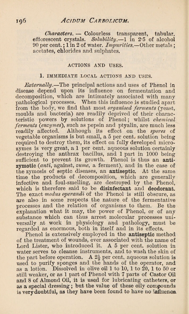 Characters. — Colourless transparent, tabular, efflorescent crystals. Solubility.—1 in 2'5 of alcohol 90 per cent.; 1 in 2 of water. Impurities.—Other metals ; acetates, chlorides and sulphates. ACTIONS AND USES. 1. IMMEDIATE LOCAL ACTIONS AND USES. Externally.—The principal actions and uses of Phenol in disease depend upon its influence on fermentation and decomposition, which are intimately associated with many pathological processes. When this influence is studied apart from the body, we find that most organised ferments (yeast, moulds and bacteria) are readily deprived of their charac¬ teristic powers by solutions of Phenol; whilst chemical ferments (enzymes), such as pepsin and ptyalin, are much less readily affected. Although its effect on the spores of vegetable organisms is but small, a 5 per cent, solution being required to destroy them, its effect on fully developed micro- zymes is very great, a 1 per cent, aqueous solution certainly destroying the anthrax bacillus, and 1 part in 1000 being sufficient to prevent its growth. Phenol is thus an anti- zymotic (anti, against, zume, a ferment), and in the case of the zymosis of septic diseases, an antiseptic. At the same time the products of decomposition, which are generally infective and foul-smelling, are destroyed by the Phenoi, which is therefore said to be disinfectant and deodorant. The exact modus operandi of the Phenol is still obscure, as are also in some respects the nature of the fermentative processes and the relation of organisms to them. Be the explanation what it may, the power of Phenol, or of any substance which can thus arrest molecular processes uni¬ versally at work in physiology and pathology, must be regarded as enormous, both in itself and in its effects. Phenol is extensively employed in the antiseptic method of the treatment of wounds, ever associated with the name of Lord Lister, who introduced it. A 5 per cent, solution in water serves to cleanse instruments, and to wash the skin of the part before operation. A 2% per cent, aqueous solution is used to purify sponges and the hands of the operator, and as a lotion. Dissolved in olive oil 1 to 10, 1 to 20, 1 to 50 or still weaker, or as 1 part of Phenol with 7 parts of Castor Oil and 8 of Almond Oil, it is used for lubricating catheters, or as a special dressing ; but the value of these oily compounds is very doubtful, as they have been found to have no iMuenca