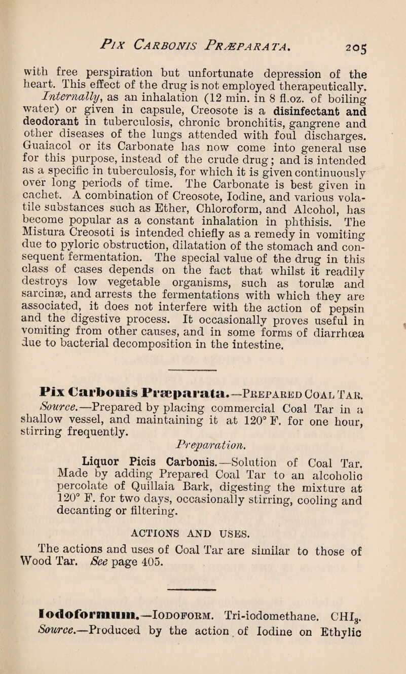 with free, perspiration but unfortunate depression of the heart. This effect of the drug is not employed therapeutically. Internally, as an inhalation (12 min. in 8 fl.oz. of boiling water) or given in capsule, Creosote is a disinfectant and deodorant in tuberculosis, chronic bronchitis, gangrene and other diseases of the lungs attended with foul discharges. Guaiacol or its Carbonate has now come into general use for this purpose, instead of the crude drug; and is intended as a specific in tuberculosis, for which it is given continuously over long periods of time. The Carbonate is best given in cachet. A combination of Creosote, Iodine, and various vola¬ tile substances such as Ether, Chloroform, and Alcohol, has become popular, as a constant inhalation in phthisis. The Mistura Creosoti is intended chiefly as a remedy in vomiting due to pyloric obstruction, dilatation of the stomach and con¬ sequent fermentation. The special value of the drug in this class of cases depends on the fact that whilst it readily destroys low vegetable organisms, such as torulaj and sarcinai, and arrests the fermentations with which they are associated, it does not interfere with the action of pepsin and the digestive process. It occasionally proves useful in vomiting from other causes, and in some forms of diarrhoea due to bacterial decomposition in the intestine. Fix Carbouis Praeparata.— Prepared Coal Tab. Source.—Prepared by placing commercial Coal Tar in a shallow vessel, and maintaining it at 120° F. for one hour, stirring frequently. Preparation. Liquor Picis Carbonis.—■Solution of Coal Tar. Made by adding Prepared Coal Tar to an alcoholic percolate of Quillaia Bark, digesting the mixture at 120° F. for two days, occasionally stirring, cooling and decanting or filtering. ACTIONS AND USES. The actions and uses of Coal Tar are similar to those of Wood Tar. See page 405. lodoformiuii.—Iodoform. Tri-iodomethane. CHI8. Source.—Produced by the action of Iodine on Ethylic