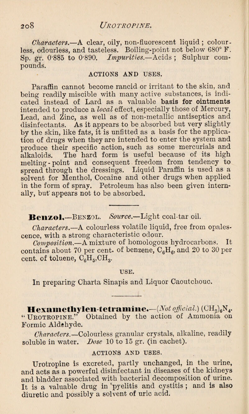 Characters.—A clear, oily, non-fluorescent liquid ; colour¬ less, odourless, and tasteless. Boiling-point not below 680° F. Sp. gr. 0885 to 0890. Impurities.—Acids ; Sulphur com¬ pounds. ACTIONS AND USES. Paraffin cannot become rancid or irritant to the skin, and being readily miscible with many active substances, is indi¬ cated instead of Lard as a valuable basis for ointments intended to produce a local effect, especially those of Mercury, Lead, and Zinc, as well as of non-metallic antiseptics and disinfectants. As it appears to be absorbed but very slightly by the skin, like fats, it is unfitted as a basis for the applica¬ tion of drugs when they are intended to enter the system and produce their specific action, such as some mercurials and alkaloids. The hard form is useful because of its high melting-point and consequent freedom from tendency to spread through the dressings. Liquid Paraffin is used as a solvent for Menthol, Cocaine and other drugs when applied in the form of spray. Petroleum has also been given intern¬ ally, but appears not to be absorbed. Benzol*—Benzol. Source.—Light coal-tar oil. Characters.—A colourless volatile liquid, free from opales¬ cence, with a strong characteristic odour. Composition.—A mixture of homologous hydrocarbons. It contains about 70 per cent, of benzene, C6H6, and 20 to 30 per cent, of toluene, C6H5,CH3. USE. In preparing Charta Sinapis and Liquor Caoutchouc. Hexametliylen-tetraniiiie.—[Not official.) (CH2)6N4. “ Urotropine.” Obtained by the action of Ammonia on Formic Aldehyde. Characters.—Colourless granular crystals, alkaline, readily soluble in water. Dose 10 to 15 gr. (in cachet). ACTIONS AND USES. Urotropine is excreted, partly unchanged, in the urine, and acts as a powerful disinfectant in diseases of the kidneys and bladder associated with bacterial decomposition of urine. It is a valuable drug in 'pyelitis and cystitis ; and is also diuretic and possibly a solvent of uric acid.