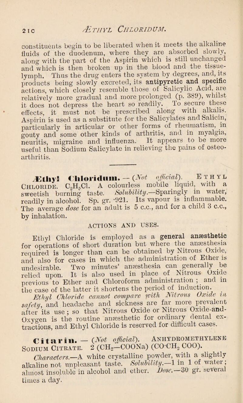 /tL TH YL ClIL ORIDU M. constituents begin to be liberated, when it meets the alkaline fluids of the duodenum, where they are absorbed slowly, along- with the part of the Aspirin which is still unchanged and which is then broken up in the blood and the tissue- lymph. Thus the drug enters the system by degrees, and, its products being slowly excreted, its antipyretic and specific actions, which closely resemble those of Salicylic Acid, aie relatively more gradual and more prolonged (p. 3b(J), whilst it does not depress the heart so readily. To secure these effects, it must not be prescribed along with alkalis. Aspirin is used as a substitute for the Salicylates and Salicin, particularly in articular or other forms of rheumatism, in gouty and some other kinds of arthritis, and in myalgia, neuritis, migraine and influenza. It appears to be more useful than Sodium Salicylate in relieving the pains of osteo¬ arthritis. .EtliyS Cliloridiim. — (Not official). Ethyl Chloride. C2H?C1. A colourless mobile . liquid, with a sweetish burning taste. Solubility.—Sparingly in water, readily in alcohol. Sp. gr. -921. Its vapour is inflammable. The average dose for an adult is 5 c.c., and for a child 3 c.c., by inhalation. ACTIONS AND USES. Ethyl Chloride is employed as a general anaesthetic for operations of short duration but where the anaesthesia required is longer than can be obtained, by Nitrous Oxide, and also for cases in which the administration of Ethei is undesirable. Two minutes’ anaesthesia can generally be relied upon. It is also used in place of Nitrous Oxide previous to Ether and Chloroform administration ; _ and in the case of the latter it shortens the period of induction. _ Ethyl Chloride cannot compare with Nitrous Oxide in safety, and headache and sickness are far more prevalent after its use ; so that Nitrous Oxide or Nitrous Oxide-anu- Oxygen is the routine anaesthetic for ordinary dental ex¬ tractions, and Ethyl Chloride is reserved for difficult cases. Ci tar ill. — (.Not official). Anhydromethylene Sodium Citrate. 2 (CH2—COONa) (CO-CH2 COO). Characters.—A white crystalline powder, with a slightly alkaline not unpleasant taste. Solubility— 1 in 1 of water; almost insoluble in alcohol and ether. Dose.— 30 gr. several times a day.