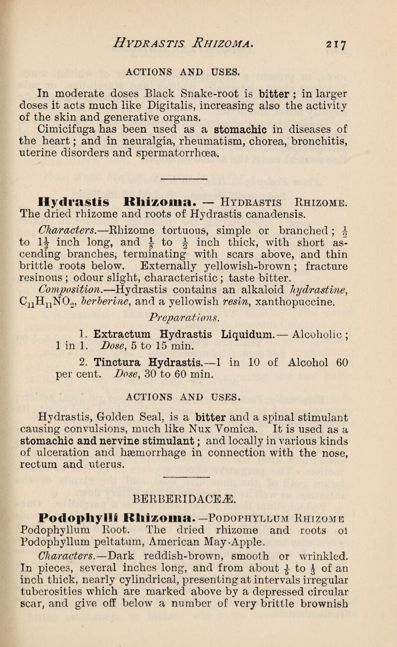 Hydrastis Rhizoma. ACTIONS AND USES. In moderate doses Black Snake-root is bitter ; in larger doses it acts much like Digitalis, increasing also the activity of the skin and generative organs. Cimicifuga has been used as a stomachic in diseases of the heart; and in neuralgia, rheumatism, chorea, bronchitis, uterine disorders and spermatorrhoea. Hydrastis Khizoma. — Hydkastis Rhizome. The dried rhizome and roots of Hydrastis canadensis. Characters.—Rhizome tortuous, simple or branched; a to llj- inch long, and to ^ inch thick, with short as¬ cending branches, terminating with scars above, and thin brittle roots below. Externally yellowish-brown ; fracture resinous ; odour slight, characteristic; taste bitter. Composition.—Hydrastis contains an alkaloid liydrastine, CiiHnN02, berberine, and a yellowish resin, xanthopuccine. Preparations. 1. Extractum Hydrastis Liquidum.— Alcoholic ; 1 in 1. Bose, 5 to 15 min. 2. Tinctura Hydrastis.—1 in 10 of Alcohol 60 per cent. Bose, 30 to 60 min. ACTIONS AND USES. Hydrastis, Golden Seal, is a bitter and a spinal stimulant causing convulsions, much like Nux Vomica. It is used as a stomachic and nervine stimulant; and locally in various kinds of ulceration and haemorrhage in connection with the nose, rectum and uterus. BERBERIDACEiE. Podophylli Rhizoma.—Podophyllum Rhizome Podophyllum Root. The dried rhizome and roots ol Podophyllum peltatum, American May-Apple. Characters.—Dark reddish-brown, smooth or wrinkled. In pieces, several inches long, and from about } to | of an inch thick, nearly cylindrical, presenting at intervals irregular tuberosities which are marked above by a depressed circular scar, and give off below a number of very brittle brownish