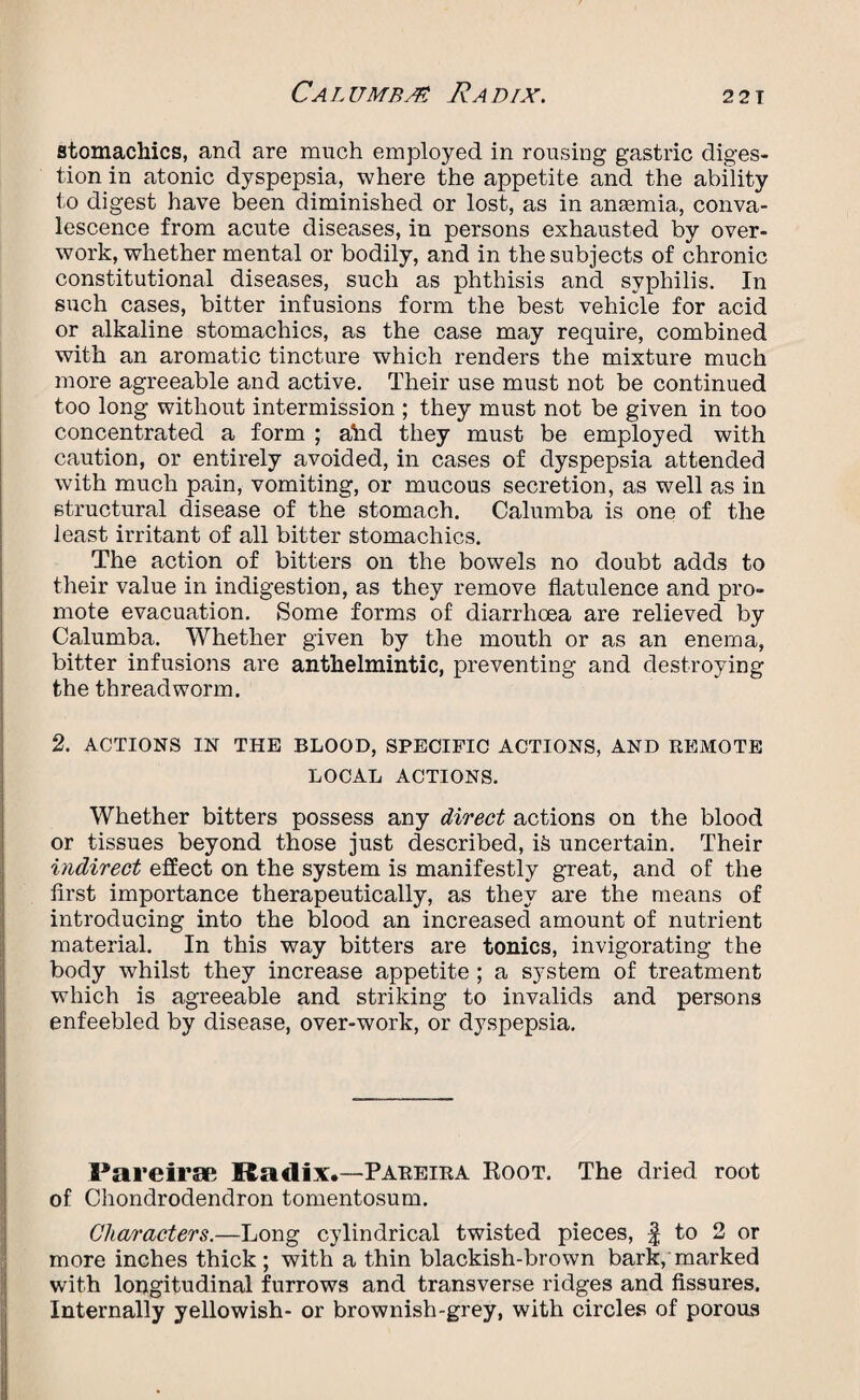 stomachics, and are much employed in rousing gastric diges¬ tion in atonic dyspepsia, where the appetite and the ability to digest have been diminished or lost, as in anaemia, conva¬ lescence from acute diseases, in persons exhausted by over¬ work, whether mental or bodily, and in the subjects of chronic constitutional diseases, such as phthisis and syphilis. In such cases, bitter infusions form the best vehicle for acid or alkaline stomachics, as the case may require, combined with an aromatic tincture which renders the mixture much more agreeable and active. Their use must not be continued too long without intermission ; they must not be given in too concentrated a form ; ahd they must be employed with caution, or entirely avoided, in cases of dyspepsia attended with much pain, vomiting, or mucous secretion, as well as in structural disease of the stomach. Calumba is one of the least irritant of all bitter stomachics. The action of bitters on the bowels no doubt adds to their value in indigestion, as they remove flatulence and pro¬ mote evacuation. Some forms of diarrhoea are relieved by Calumba. Whether given by the mouth or as an enema, bitter infusions are anthelmintic, preventing and destroying the threadworm. 2. ACTIONS IN THE BLOOD, SPECIFIC ACTIONS, AND REMOTE LOCAL ACTIONS. Whether bitters possess any direct actions on the blood or tissues beyond those just described, is uncertain. Their indirect effect on the system is manifestly great, and of the first importance therapeutically, as they are the means of introducing into the blood an increased amount of nutrient material. In this way bitters are tonics, invigorating the body whilst they increase appetite ; a system of treatment which is agreeable and striking to invalids and persons enfeebled by disease, over-work, or dyspepsia. Pareirae Radix.—Pareira Boot. The dried root of Chondrodendron tomentosum. Characters.—Long cylindrical twisted pieces, f to 2 or more inches thick; with a thin blackish-brown bark, marked with longitudinal furrows and transverse ridges and fissures. Internally yellowish- or brownish-grey, with circles of porous