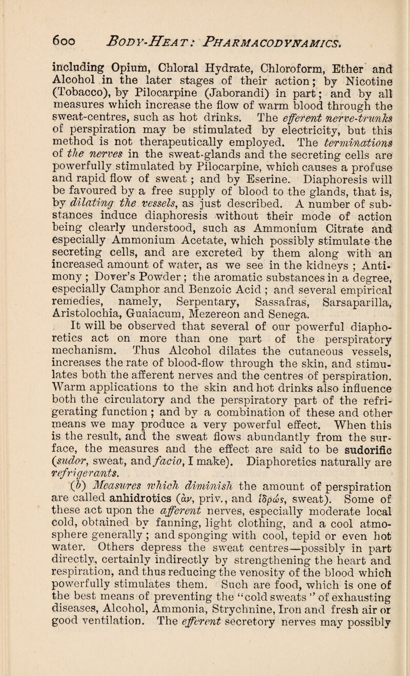 including Opium, Chloral Hydrate, Chloroform, Ether and Alcohol in the later stages of their action; by Nicotine (Tobacco), by Pilocarpine (Jaborandi) in part; and by all measures which increase the flow of warm blood through the sweat-centres, such as hot drinks. The efferent nerve-trunks of perspiration may be stimulated by electricity, but this method is not therapeutically employed. The terminations of the nerves in the sweat-glands and the secreting cells are powerfully stimulated by Pilocarpine, which causes a profuse and rapid flow of sweat; and by Eserine. Diaphoresis will be favoured by a free supply of blood to the glands, that is, by dilating the vessels, as just described. A number of sub¬ stances induce diaphoresis without their mode of action being clearly understood, such as Ammonium Citrate and especially Ammonium Acetate, which possibly stimulate the secreting cells, and are excreted by them along with an increased amount of water, as we see in the kidneys ; Anti¬ mony ; Dover’s Powder ; the aromatic substances in a degree, especially Camphor and Benzoic Acid ; and several empirical remedies, namely, Serpentary, Sassafras, Sarsaparilla, Aristolochia, Guaiacum, Mezereon and Senega. It will be observed that several of our powerful diapho¬ retics act on more than one part of the perspiratory mechanism. Thus Alcohol dilates the cutaneous vessels, increases the rate of blood-flow through the skin, and stimu¬ lates both the afferent nerves and the centres of perspiration. Warm applications to the skin and hot drinks also influence both the circulatory and the perspiratory part of the refri¬ gerating function ; and by a combination of these and other means we may produce a very powerful effect. When this is the result, and the sweat flows abundantly from the sur¬ face, the measures and the effect are said to be sudorific ('sudor, sweat, and facio, I make). Diaphoretics naturally are refrigerants. (hi) Measures which diminish the amount of perspiration are called anhidrotics (av, priv., and ISpchs, sweat). Some of these act upon the afferent nerves, especially moderate local cold, obtained by fanning, light clothing, and a cool atmo¬ sphere generally ; and sponging with cool, tepid or even hot water. Others depress the sweat centres—possibly in part directly, certainly indirectly by strengthening the heart and respiration, and thus reducing the venosity of the blood which powerfully stimulates them. Such are food, which is one of the best means of preventing the “cold sweats ” of exhausting diseases, Alcohol, Ammonia, Strychnine, Iron and fresh air or good ventilation. The efferent secretory nerves may possibly