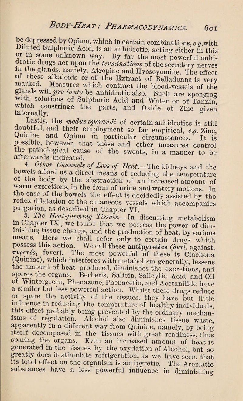 be depressed by Opium, which in certain combinations, £.<7.with -Diluted Sulphuric Acid, is an anhidrotic, acting either in this or in some unknown way. By far the most powerful anhi- aiotic drugs act upon the terminations of the secretory nerves in the glands, namely, Atropine and Hyoscyamine. The effect ot these alkaloids or of the Extract of Belladonna is very marked. Measures which contract the blood-vessels of the glands will 'pro tanto be anhidrotic also. Such are sponging with solutions of Sulphuric Acid and Water or of Tannin which constringe the parts, and Oxide of Zinc given internally. & Lastly, the modus operamdi of certain anhidrotics is still doubtful, and their employment so far empirical, e.g. Zinc, Quinine and Opium in particular circumstances. It is possible, however, that these and other measures control the pathological cause of the sweats, in a manner to be afterwards indicated. 4. Other Channels of Loss of Heat.—The kidneys and the bowels afford us a direct means of reducing' the temperature of the body by the abstraction of an increased amount of waim excretions, in the form of urine and watery motions. In the case of the bowels the effect is decidedly assisted by the leflex dilatation of the cutaneous vessels which accompanies purgation, as described in Chapter VI. . Bie Heat-forming Tissues.—In discussing metabolism in Chapter IX., we found that we possess the power of dim¬ inishing tissue change, and the production of heat, by various means. Here we shall refer only to certain drugs which possess this action. We call these antipyretics (<W1, against, TrvptTos, fever). I he most powerful of these is Cinchona (Quinine), which interferes with metabolism generally, lessens the amount of heat produced, diminishes the excretions, and spares the organs. Berberis, Salicin, Salicylic Acid and Oil of Wintergreen, Phenazone, Phenacetin, and Acetanilide have a similar but less powerful action. Whilst these drugs reduce or spare the activity of the tissues, they have but little influence in reducing the temperature of healthy individuals, this effect probably being prevented by the ordinary mechan¬ isms of regulation. Alcohol also diminishes tissue waste, apparently in a different way from Quinine, namely, by being itself decomposed in the tissues with great readiness, thus sparing the organs. Even an increased amount of heat is generated in the tissues by the oxydation of Alcohol, but so greatly does it stimulate refrigeration, as we have seen, that its total effect on the organism is antipyretic. The Aromatic substances have a less powerful influence in diminishing