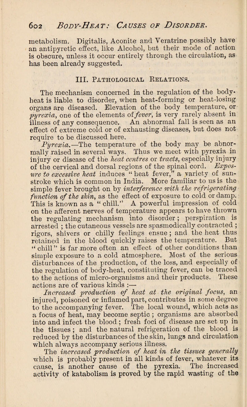 metabolism. Digitalis, Aconite and Veratrine possibly have an antipyretic effect, like Alcohol, but their mode of action is obscure, unless it occur entirely through the circulation, as has been already suggested. III. Pathological Relations. The mechanism concerned in the regulation of the body- heat is liable to disorder, when heat-forming or heat-losing organs are diseased. Elevation of the body temperature, or pyrexia, one of the elements of,fever, is very rarely absent in illness of any consequence. An abnormal fall is seen as an effect of extreme cold or of exhausting diseases, but does not require to be discussed here. Pyrexia.—The temperature of the body may be abnor¬ mally raised in several ways. Thus we meet with pyrexia in injury or disease of the heat centres or tracts, especially injury of the cervical and dorsal regions of the spinal cord. Expos¬ ure to excessive heat induces “ heat fever,” a variety of sun¬ stroke which is common in India. More familiar to us is the simple fever brought on by interference with the refrigerating function of the shin, as the effect of exposure to cold or damp. This is known as a “ chill.” A powerful impression of cold on the afferent nerves of temperature appears to have thrown the regulating mechanism into disorder; perspiration is arrested ; the cutaneous vessels are spasmodically contracted ; rigors, shivers or chilly feelings ensue ; and the heat thus retained in the blood quickly raises the temperature. But “ chill ” is far more often an effect of other conditions than simple exposure to a cold atmosphere. Most of the serious disturbances of the production, of the loss, and especially of the regulation of body-heat, constituting fever, can be traced to the actions of micro-organisms and their products. These actions are of various kinds :— Increased production of heat at the original focus, an injured, poisoned or inflamed part, contributes in some degree to the accompanying fever. The local wound, which acts as a focus of heat, may become septic ; organisms are absorbed into and infect the blood ; fresh foci of disease are set up in the tissues ; and the natural refrigeration of the blood is reduced by the disturbances of the skin, lungs and circulation which always accompany serious illness. The increased production of heat in the tissues generally which is probably present in all kinds of fever, whatever its cause, is another cause of the pyrexia. The increased activity of katabolism is proved by the rapid wasting of the