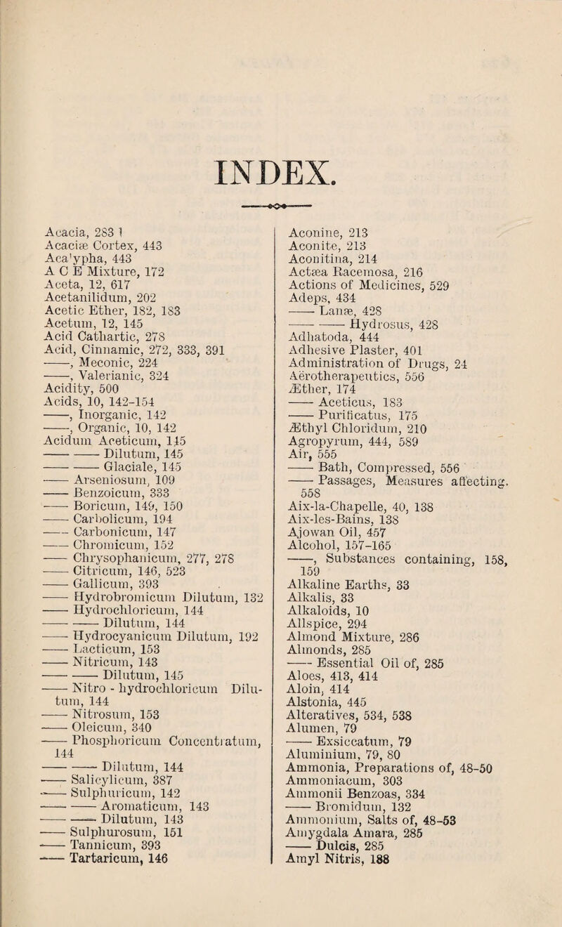 INDEX -*o*- Acacia, 2S3 1 Acacias Cortex, 443 Aca'ypha, 443 ACE Mixture, 172 Aceta, 12, 617 Acetanilidum, 202 Acetic Ether, 182, 183 Acetum, 12, 145 Acid Cathartic, 278 Acid, Cinnamic, 272, 333, 391 -, Meconic, 224 -, Valerianic, 324 Acidity, 500 Acids, 10, 142-154 -, Inorganic, 142 -, Organic, 10, 142 Acidum Aceticum, 115 -Dilutum, 145 -Glaciate, 145 -Arseniosum, 109 -Benzoicutn, 333 -- Boricum, 149, 150 -Carbolicum, 194 ■ -Carbonicum, 147 -Chromicum, 152 - Chrysophanicum, 277, 278 -- Citricum, 146, 523 -Gallicum, 393 -- Hydrobromicum Dilutum, 132 -Hydrochloricum, 144 -—--Dilutum, 144 -- Hydrocyanicmn Dilutum, 192 -Lacticum, 153 -Nitricum, 143 -Dilutum, 145 -Nitro - hydrochloricum Dilu- tum, 144 -Nitrosum, 153 -Oleicum, 340 -Phosphoricum Concenti atum. 144 -- Dilutum, 144 ■ -Salicylicum, 387 -— Sulphuricum, 142 -Aromaticum, 143 --- —— Dilutum, 143 -Sulphurosum, 151 --Tannicum, 393 -— Tartaricum, 146 Aconine, 213 Aconite, 213 Aconitina, 214 Actsea Racemosa, 216 Actions of Medicines, 529 Adeps, 434 -- Lanse, 428 -Hydrosus, 428 Adhatoda, 444 Adhesive Plaster, 401 Administration of Drugs, 24 Aerotherapeutics, 556 ASther, 174 -Aceticus, 183 -Purificatus, 175 ASthyl Chloridum, 210 Agropyrum, 444, 589 Air, 555 -Bath, Compressed, 556 -Passages, Measures affecting, 558 Aix-la-Chapelle, 40, 138 Aix-les-Bains, 138 Ajowan Oil, 457 Alcohol, 157-165 -, Substances containing, 158, 159 Alkaline Earths, 33 Alkalis, 33 Alkaloids, 10 Allspice, 294 Almond Mixture, 286 Almonds, 285 -Essential Oil of, 285 Aloes, 413, 414 Aloin, 414 Alstonia, 445 Alteratives, 534, 538 Alumen, 79 -Exsiccatum, 79 Aluminium, 79, 80 Ammonia, Preparations of, 48-50 Ammoniacum, 303 Ammonii Benzoas, 334 -Bromidum, 132 Ammonium, Salts of, 48-53 Amygdala Amara, 285 -Dulcis, 285 Amyl Nitris, 188