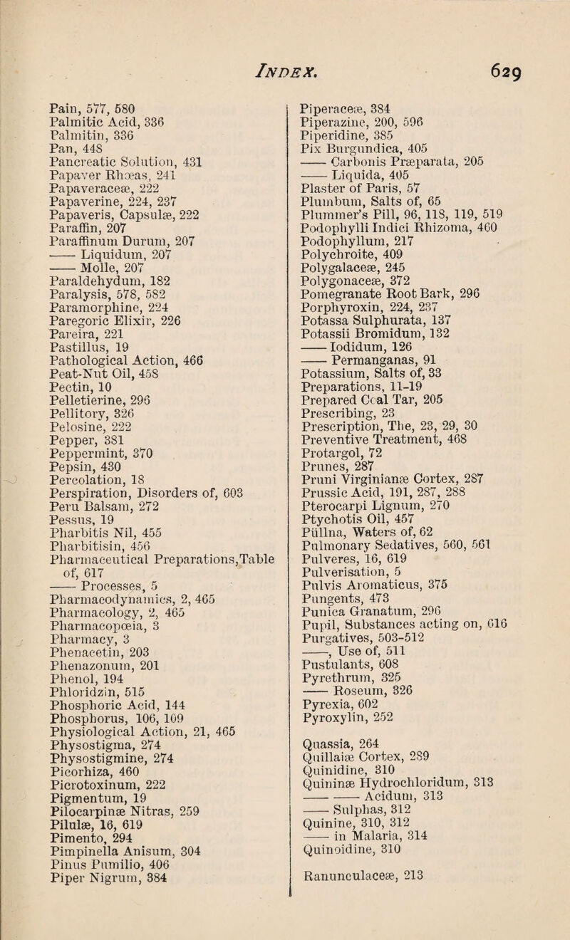 Pain, 577, 580 Palmitic Acicl, 336 Palmitin, 336 Pan, 44S Pancreatic Solution, 431 Papaver Rhoeas, 241 Papaveracese, 222 Papaverine, 224, 237 Papaveris, Capsulse, 222 Paraffin, 207 Paraffinutn Durum, 207 -Liquidum, 207 -Molle, 207 Paraldehydum, 182 Paralysis, 578, 582 Paramorphine, 224 Paregoric Elixir, 226 Pareira, 221 Pastillus, 19 Pathological Action, 466 Peat-Nut Oil, 458 Pectin, 10 Pelletierine, 296 Pellitory, 326 Pelosine, 222 Pepper, 381 Peppermint, 370 Pepsin, 430 Percolation, 18 Perspiration, Disorders of, 603 Peru Balsam, 272 Pessus, 19 Pharbitis Nil, 455 Pliarbitisin, 456 Pharmaceutical Preparations,Table of, 617 -Processes, 5 Pharmacodynamics, 2, 465 Pharmacology, 2, 465 Pharmacopoeia, 3 Pharmacy, 3 Phenacetin, 203 Plienazonum, 201 Phenol, 194 Phloridzin, 515 Phosphoric Acid, 144 Phosphorus, 106, 109 Physiological Action, 21, 465 Physostigma, 274 Physostigmine, 274 Picorhiza, 460 Picrotoxinum, 222 Pigmentum, 19 Pilocarpinge Nitras, 259 Pilulse, 16, 619 Pimento, 294 Pimpinella Anisum, 304 Pinus Pumilio, 406 Piper Nigrum, 384 Piperacere, 384 Piperazine, 200, 596 Piperidine, 385 Pix Burgnndica, 405 -Carbon is Prseparata, 205 -Liquida, 405 Plaster of Paris, 57 Plumbum, Salts of, 65 Plummer’s Pill, 96, 118, 119, 519 Podophylli Indici Rhizoma, 460 Podophyllum, 217 Polychroite, 409 Polygalacese, 245 Polygonacese, 372 Pomegranate Root Bark, 296 Porphyroxin, 224, 237 Potassa Sulphurata, 137 Potassii Bromidum, 132 -Iodidum, 126 -Permanganas, 91 Potassium, Salts of, 33 Preparations, 11-19 Prepared Ccal Tar, 205 Prescribing, 23 Prescription, The, 23, 29, 30 Preventive Treatment, 468 Protargol, 72 Prunes, 287 Pruni Virginianse Cortex, 2S7 Prussic Acid, 191, 2S7, 288 Pterocarpi Lignum, 270 Ptychotis Oil, 457 Piillna, Waters of, 62 Pulmonary Sedatives, 560, 561 Pulveres, 16, 619 Pulverisation, 5 Pulvis Aromaticus, 375 Pungents, 473 Punica Granatum, 296 Pupil, Substances acting on, 616 Purgatives, 503-512 -, Use of, 511 Pustulants, 608 Pyrethrum, 325 -Roseum, 326 Pyrexia, 602 Pyroxylin, 252 Quassia, 264 Quillaise Cortex, 2S9 Quinidine, 310 Quininse Hydrochloridum, 313 -Acidum, 313 -Sulphas, 312 Quinine, 310, 312 -in Malaria, 314 Quinoidine, 310 Ranunculacese, 213