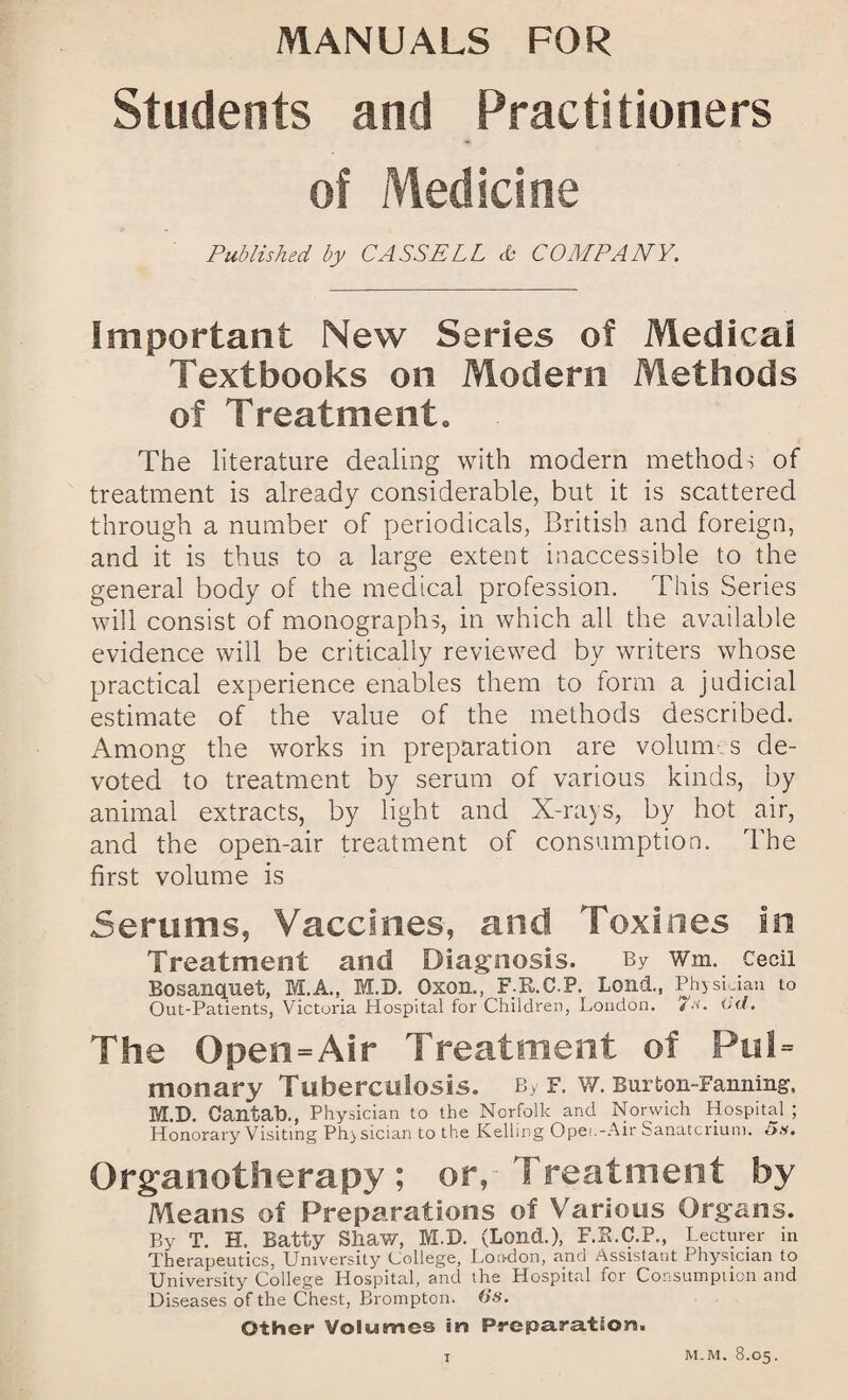 Students and Practitioners of Medicine Published by CASSELL A- COMPANY. Important New Series of Medical Textbooks on Modern Methods of Treatment. The literature dealing with modern methods of treatment is already considerable, but it is scattered through a number of periodicals, British and foreign, and it is thus to a large extent inaccessible to the general body of the medical profession. This Series will consist of monographs, in which all the available evidence will be critically reviewed by writers whose practical experience enables them to form a judicial estimate of the value of the methods described. Among the works in preparation are volumes de¬ voted to treatment by serum of various kinds, by animal extracts, by light and X-rays, by hot air, and the open-air treatment of consumption. The first volume is 5erums, Vaccines, and Toxines in Treatment and Diagnosis. By wm. Cecil Bosanquet, M.A., M.D. Oxon., F.R.C.P. Lond., PhysLiau to Out-Patients, Victoria Hospital for Children, London. /•’>'. (id. The Open=Air Treatment of Pul= monary Tuberculosis. By f. w. Burton-Fanning-, M.D. Cantab., Physician to the Norfolk and Norwich Hospital ; Honorary Visiting Physician to the Kelling Opet.-Air Sanatcriuni. 5s. Organotherapy; or, Treatment by Means of Preparations of Various Organs. By T. H. Batty Shaw, M.D. (Lond.), F.R.C.P., Lecturer in Therapeutics, University College, London, and Assistant Physician to University College Hospital, and the Hospital for Consumption and Diseases of the Chest, Brompton. (is. Other Volumes in Preparation. T M-M. 8.05.