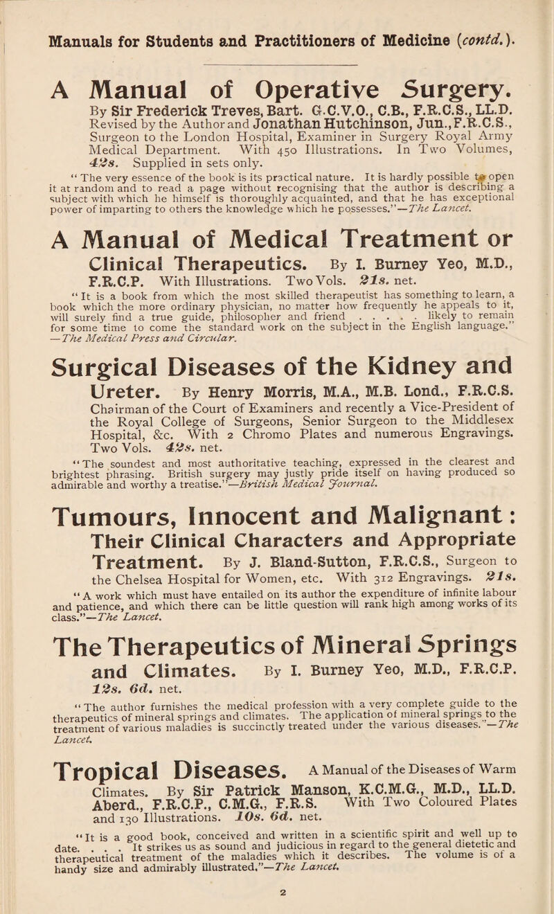 A Manual of Operative Surgery. By Sir Frederick Treves, Bart. G.C.V.O., C.B., F.R.C.S., LL.D. Revised by the Author and Jonathan Hutchinson, Jun., F.R.C.S., Surgeon to the London Hospital, Examiner in Surgery Royal Army Medical Department. With 450 Illustrations. In Two Volumes, 42s. Supplied in sets only. “ The very essence of the book is its practical nature. It is hardly possible t# open it at random and to read a page without recognising that the author is describing a subject with which he himself is thoroughly acquainted, and that he has exceptional power of imparting to others the knowledge w hich he possesses.”—The Lancet. A Manual of Medical Treatment or Clinica! Therapeutics. By i. Burney Yeo, m.d., F.R.C.P. With Illustrations. TwoVols. 21s. net. “ It is a book from which the most skilled therapeutist has something to learn, a book which the more ordinary physician, no matter how frequently he appeals to it, will surely find a true guide, philosopher and friend ..... likely to remain for some time to come the standard work on the subject in the English language. — The Medical Press and Circular. Surgical Diseases of the Kidney and Ureter. By Henry Morris, M.A., M.B. Lond., F.R.C.S. Chairman of the Court of Examiners and recently a Vice-President of the Royal College of Surgeons, Senior Surgeon to the Middlesex Hospital, &c. With 2 Chromo Plates and numerous Engravings. Two Vols. 42s. net. “The soundest and most authoritative teaching, expressed in the clearest and brightest phrasing. British surgery may justly pride itself on having produced so admirable and worthy a treatise.”—British Medical Journal. Tumours, Innocent and Malignant: Their Clinical Characters and Appropriate Treatment. By J. Bland-Sutton, F.R.C.S., Surgeon to the Chelsea Hospital for Women, etc. With 3x2 Engravings. 21s. “A work which must have entailed on its author the expenditure of infinite labour and patience, and which there can be little question will rank high among works of its class.”—The Lancet. The Therapeutics of Mineral Springs and Climates. By I. Burney Yeo, M.D., F.R.C.P. 12s. 6d. net. “The author furnishes the medical profession with a.very complete guide to the therapeutics of mineral springs and climates. The application of mineral springs to the treatment of various maladies is succinctly treated under the various diseases. —The Lancet. A Manual of the Diseases of Warm Tropical Diseases. Climates. By Sir Patrick Manson, K.C.M.G., M.D., LL.D. Aberd., F.R.C.P., C.M.G., F.R.S. with Two Coloured Plates and 130 Illustrations. 10s. Od. net. “It is a good book, conceived and written in a scientific spirit and well up to date. ... It strikes us as sound and judicious in regard to the general dietetic and therapeutical treatment of the maladies which it describes. The volume is of a handy size and admirably illustrated.”—The Lancet.