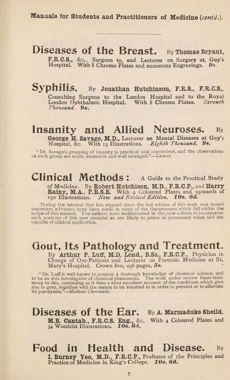 Diseases of the Breast. By Thomas Bryant, F.R.C.S., &c., Surgeon to, and Lecturer on Surgery at, Guy’s Hospital. With 8 Chromo Plates and numerous Engravings. 9s. Syphilis. By Jonathan Hutchinson, F.R.S., F.B.C.S., Consulting Surgeon to the London Hospital and to the Royal London Ophthalmic Hospital. With 8 Chromo Plates. Seventh Thousand. 9s. Insanity and Allied Neuroses. By George H. Savage, M.D., Lecturer on Mental Diseases at Guy’s Hospital, &c. With 19 Illustrations. Eighth Thousand. 9s. “Dr. Savage’s grouping of insanity is practical and convenient, and the observations on each group are acute, extensive and well arranged.”—Lancet. Clinical Methods: A Guide to the Practical Study of Medicine. By Robert Hutchison, M.D., F.R.C.P., and Harry Rainy, M.A., F.R.S.E. With 9 Coloured Plates and upwards of 150 Illustrations. New and Revised Edition. 10s. 6d. During the interval that has elapsed since the last edition of this work was issued important advances have been made in many of the departments which fall within the scope of this manual. The authors have endeavoured in this new edition to incorporate such portions of this new material as are likely to prove of permanent value and are capable of clinical application. Gout, Its Pathology and Treatment. By Arthur P. Luff, M.D. Lond., B.SC., F.R.C.P., Physician in Charge of Out-Patients and Lecturer on Forensic Medicine at St. Mary’s Hospital. Crown 8vo, 256 pages, 5s. “Dr. Luff is well known to possess a thorough knowledge of chemical science, and to be an able investigator of chemical phenomena. The work under review bears testi¬ mony to this, containing as it does a most excellent account of the conditions which give rise to gout, together with the means to be resorted to in order to prevent or to alleviate its paroxysms.”—Medical Chronicle. Diseases of the Ear. By A. Marmaduke Sheild, M.B. Cantab., F.R.C.S. Eng., &c. With 4 Coloured Plates and 34 Woodcut Illustrations. 10s. 6d. Food in Health and Disease. ey I. Burney Yeo, M.D., F.R.C.P., Professor of the Principles and Practice of Medicine in King’s College. 10s. 6'd.