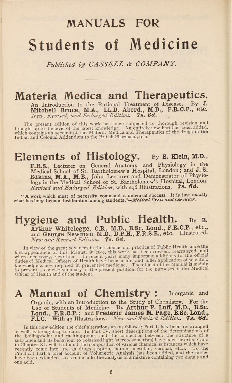 Students of Medicine Published by CASSELL & COMPANY. Materia Medica and Therapeutics. An Introduction to the Rational Treatment of Disease. By J. Mitchell Bruce, M.A., LL.D. Aberd., M.D., F.R.C.P., etc. New, Revised, and Enlarged Edition. 7 s, 6(1. The present edition of this work has been subjected to thorough revision and brought up to the level of the latest knowledge. An entirely new Part has been added, which contains an account of the Mateiia Medica and Therapeutics of the drugs in the Indian and Colonial Addendum to the British Pharmacopoeia. Elements of Histology. By E. Klein, M.D., F.R.S., Lecturer on General Anatomy and Physiology *n the Medical School of St. Bartholomew’s Hospital, London; and J. S. Edkins, M.A., M.B., Joint Lecturer and Demonstrator of Physio¬ logy in the Medical School of St. Bartholomew’s Hospital, London. Revised and Enlarged Edition, with 296 Illustrations. 7S. 6d. “ A work which must of necessity command a universal success. It Is just exactly what has long been a desideratum among students.’’—Medical Press and Circular, Hygiene and Public Health. by b. Arthur Whitelegge, C.B., M.D., B.Sc. Lend., F.R.C.P., etc., and George Newman, M.D., D.P.H., F.R.S.E., etc. Illustrated. New and Revised Edition. 7s. (id. In view of the great advances in the science and practice of Public Health since the first appearance of this Manual in 1890, this work has been revised, rearranged, and where necessary, rewritten. In recent years many important additions to the official duties of Medical Officers of Health have been made, and fuller application of scientific knowledge is now required in preventive medicine. The object of the Manual is mainly to present a concise summary of the present position, for the purposes of the Medical Officer of Health and of the student. A Manual of Chemistry : Inorganic and Organic, with an Introduction to the Study of Chemistry. For the Use of Students of Medicine. By Arthur P. Luff, M.D., B.Sc. Loud., F.R.C.P.; and Frederic James M. Page, B.Sc. Lond., F.I.C. With 43 Illustrations. Ne w and R evised Edition. 7s. (id. In this new edition the chief alterations are as follows : Part I. has been re-arranged as well as brought up to date. In Part IV. short descriptions of the determinations of the boiling-point and melting-point, and the connection between the stiucture of a substance and its behaviour to polarised light (stereo-isomerism) have been inserted ; and in Chapter XI. will be found the composition of various chemical substances which have recently come into use as drugs (aspirin, heroin, mesotan, veronal, etc.). To the Practical Part a brief account of Volumetric Analysis has been added, and the tables have been extended so as to include the analysis of a mixture containing two metnls and one acid.