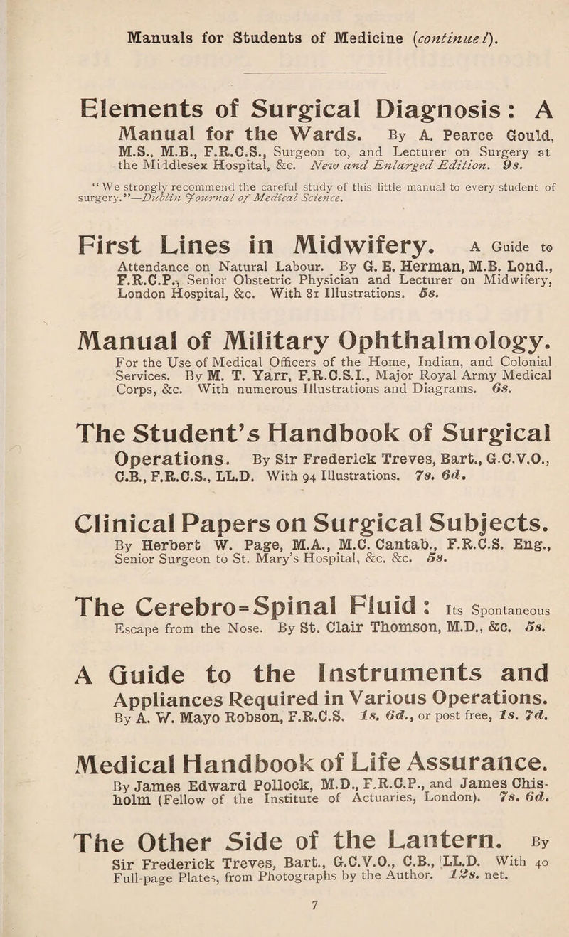 Manuals for Students of Medicine {continue!). Elements of Surgical Diagnosis: A Manual for the Wards. By a, Pearce Gould, M.S.. M.B., F.R.C.S., Surgeon to, and Lecturer on Surgery at the Middlesex Hospital, &c. New and Enlarged Edition. 9s. “ We strongly recommend the careful study of this little manual to every student of surgery.”—Dublin Journal of Medical Science. First Lines in Midwifery. A Guide to Attendance on Natural Labour. By G. E. Herman, M.B. Lond., F.R.C.P., Senior Obstetric Physician and Lecturer on Midwifery, London Hospital, &c. With 81 Illustrations. 5s. Manual of Military Ophthalmology. For the Use of Medical Officers of the Home, Indian, and Colonial Services. By M. T. Yarr, F.R.C.S.I., Major Royal Army Medical Corps, &c. With numerous Illustrations and Diagrams. 6s. The Student’s Handbook of Surgical Operations. By Sir Frederick Treves, Bart., G.C.V.O., C.B., F.R.C.S., LL.D. With 94 Illustrations. 7s. 6d, Clinical Papers on Surgical Subjects. By Herbert W. Page, M.A., M.C. Cantab., F.R.C.S. Eng., Senior Surgeon to St. Mary’s Hospital, &c. &c. 5s. The Cerebro=Spinal Fluid : Its Spontaneous Escape from the Nose. By St. Clair Thomson, M.D., &C. 5s. A Guide to the Instruments and Appliances Required in Various Operations. By A. W. Mayo Robson, F.R.C.S. Is. 6d., or post free, Is. 7d. Medical Handbook of Life Assurance. By James Edward Pollock, M.D., F.R.C.P., and James Chis¬ holm (Fellow of the Institute of Actuaries, London). 7s. 6d. The Other Side of the Lantern. cy Sir Frederick Treves, Bart., G.C.V.O., C.B., LL.D. With 40 Full-page Plates, from Photographs by the Author. 12s. net.