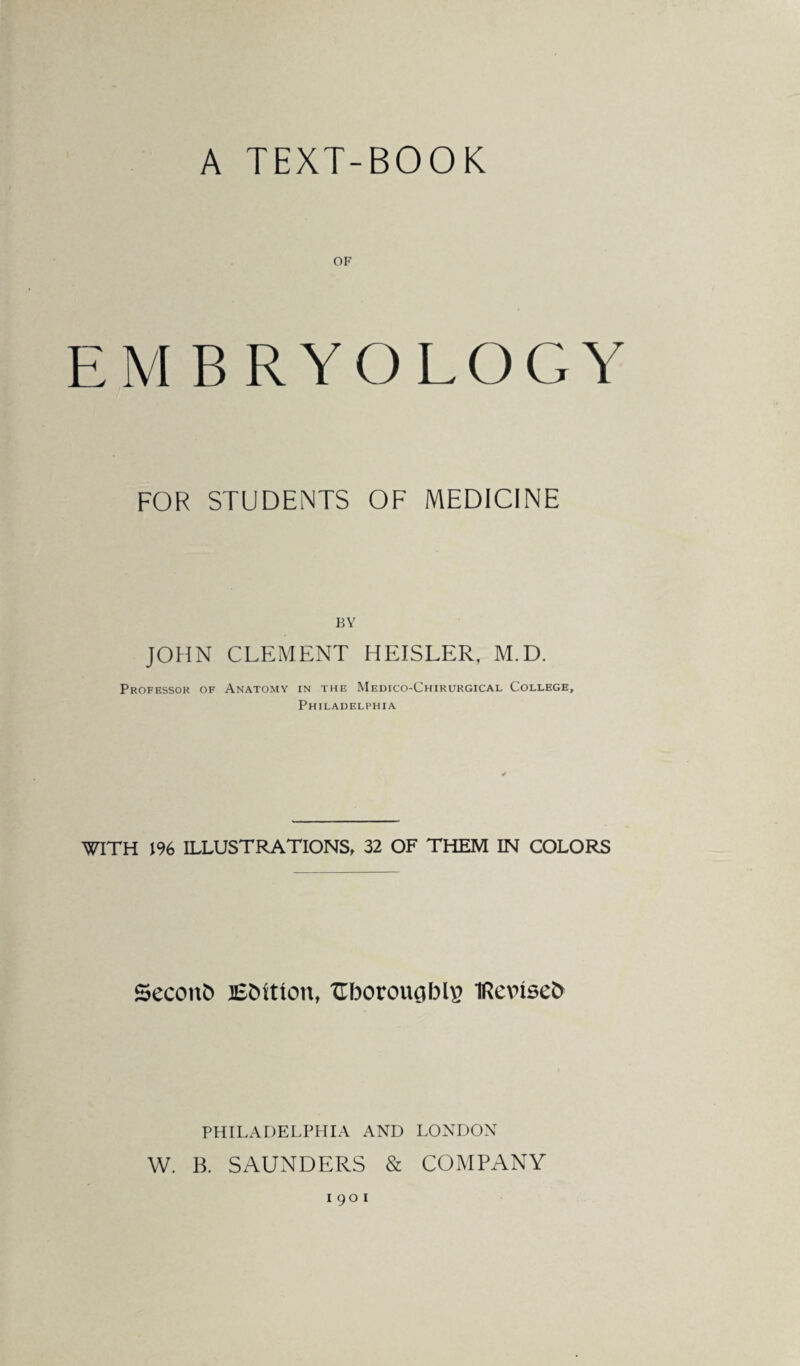 A TEXT-BOOK OF EM BRYOLOGY FOR STUDENTS OF MEDICINE BY JOHN CLEMENT HEISLER, M.D. Professor of Anatomy in the Medico-Chirurgical College, Philadelphia WITH 196 ILLUSTRATIONS, 32 OF THEM IN COLORS SeconD Edition, ZTborougbR? IRevised PHILADELPHIA AND LONDON W. B. SAUNDERS & COMPANY 190 1