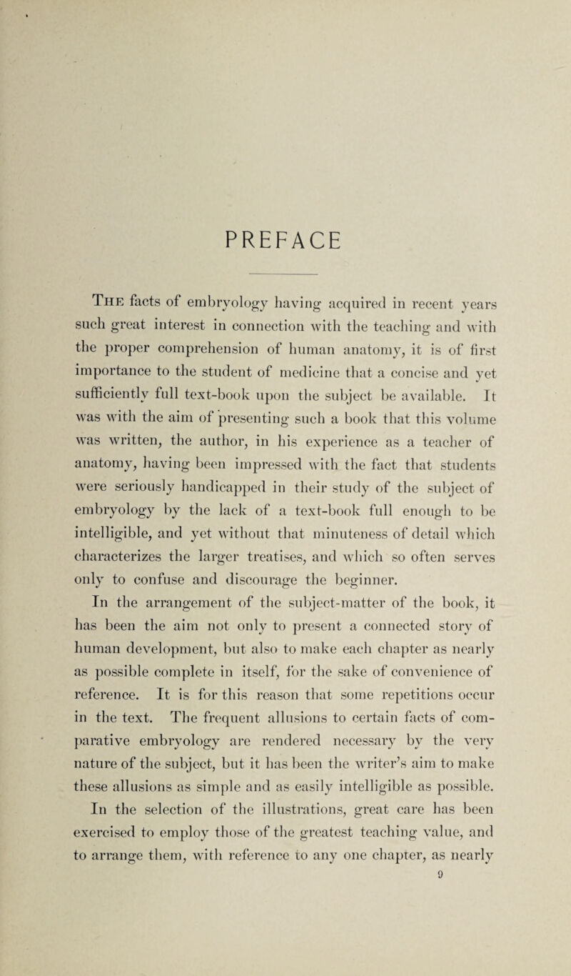 PREFACE The facts of embryology having acquired in recent years such great interest in connection with the teaching and with the proper comprehension of human anatomy, it is of first importance to the student of medicine that a concise and yet sufficiently full text-book upon the subject be available. It was with the aim of presenting such a book that this volume was written, the author, in his experience as a teacher of anatomy, having been impressed with the fact that students were seriously handicapped in their study of the subject of embryology by the lack of a text-book full enough to be intelligible, and yet without that minuteness of detail which characterizes the larger treatises, and which so often serves only to confuse and discourage the beginner. In the arrangement of the subject-matter of the book, it has been the aim not only to present a connected story of human development, but also to make each chapter as nearly as possible complete in itself, for the sake of convenience of reference. It is for this reason that some repetitions occur in the text. The frequent allusions to certain facts of com¬ parative embryology are rendered necessary by the very nature of the subject, but it has been the writer’s aim to make these allusions as simple and as easily intelligible as possible. In the selection of the illustrations, great care has been exercised to employ those of the greatest teaching value, and to arrange them, with reference to any one chapter, as nearly