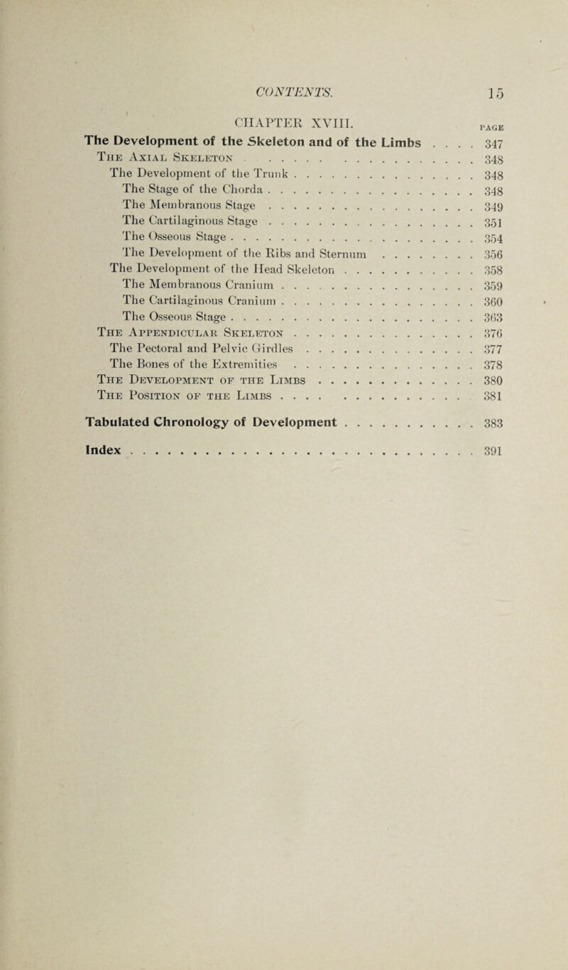 CHAPTER XVIII. page The Development of the Skeleton and of the Limbs .... 347 The Axial Skeleton.348 The Development of the Trunk.348 The Stage of the Chorda.348 The Membranous Stage.349 The Cartilaginous Stage.35] The Osseous Stage.354 The Development of the Ribs and Sternum.356 The Development of the Head Skeleton.358 The Membranous Cranium.359 The Cartilaginous Cranium.360 The Osseous Stage.363 The Appendicular Skeleton.376 The Pectoral and Pelvic Girdles.377 The Bones of the Extremities .378 The Development of the Limbs.380 The Position of the Limbs.381 Tabulated Chronology of Development.383 Index. 391