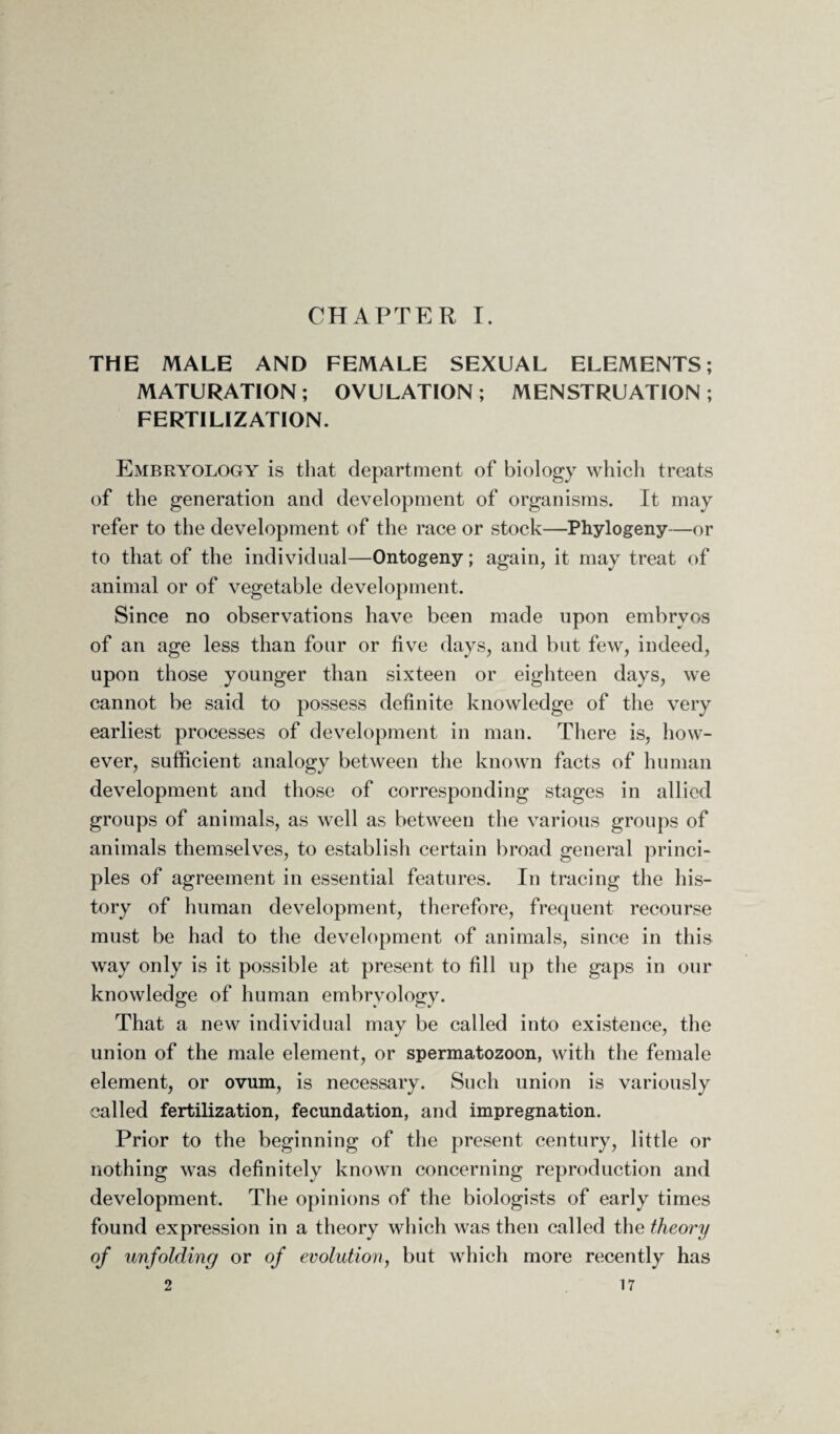 CHAPTER I. THE MALE AND FEMALE SEXUAL ELEMENTS; MATURATION ; OVULATION ; MENSTRUATION ; FERTILIZATION. Embryology is that department of biology which treats of the generation and development of organisms. It may refer to the development of the race or stock—Phylogeny—or to that of the individual—Ontogeny; again, it may treat of animal or of vegetable development. Since no observations have been made upon embryos of an age less than four or five days, and but few, indeed, upon those younger than sixteen or eighteen days, we cannot be said to possess definite knowledge of the very earliest processes of development in man. There is, how¬ ever, sufficient analogy between the known facts of human development and those of corresponding stages in allied groups of animals, as well as between the various groups of animals themselves, to establish certain broad general princi¬ ples of agreement in essential features. In tracing the his¬ tory of human development, therefore, frequent recourse must be had to the development of animals, since in this way only is it possible at present to fill up the gaps in our knowledge of human embryology. That a new individual may be called into existence, the union of the male element, or spermatozoon, with the female element, or ovum, is necessary. Such union is variously called fertilization, fecundation, and impregnation. Prior to the beginning of the present century, little or nothing was definitely known concerning reproduction and development. The opinions of the biologists of early times found expression in a theory which Avas then called the theory of unfolding or of evolution, but which more recently has