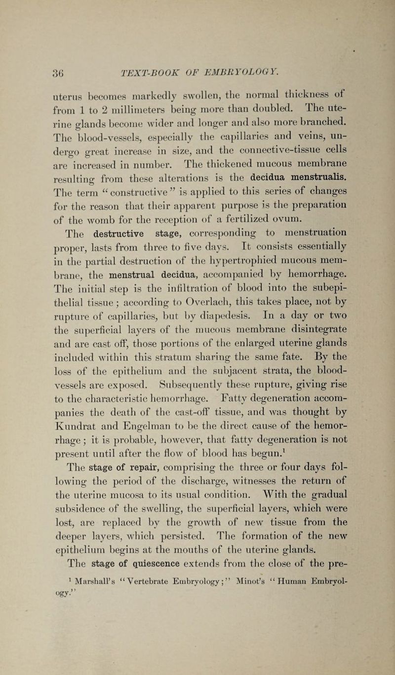 uterus becomes markedly swollen, the normal thickness of from 1 to 2 millimeters being more than doubled. The ute¬ rine glands become wider and longer and also more branched. The blood-vessels, especially the capillaries and veins, un¬ dergo great increase in size, and the connective-tissue cells are increased in number. The thickened mucous membrane resulting from these alterations is the decidua menstrualis. The term “ constructive ” is applied to this series of changes for the reason that their apparent purpose is the preparation of the womb for the reception of a fertilized ovum. The destructive stage, corresponding to menstruation proper, lasts from three to five days. It consists essentially in the partial destruction of the hypertrophied mucous mem¬ brane, the menstrual decidua, accompanied by hemorrhage. The initial step is the infiltration of blood into the subepi- thelial tissue ; according to Overlach, this takes place, not by rupture of capillaries, but by diapedesis. In a day or two the superficial layers of the mucous membrane disintegrate and are cast off, those portions of the enlarged uterine glands included within this stratum sharing the same fate. By the loss of the epithelium and the subjacent strata, the blood¬ vessels are exposed. Subsequently these rupture, giving rise to the characteristic hemorrhage. Fatty degeneration accom¬ panies the death of the cast-off tissue, and was thought by Kuudrat and Engelman to be the direct cause of the hemor¬ rhage ; it is probable, however, that fatty degeneration is not present until after the flow of blood has begun.1 The stage of repair, comprising the three or four days fol¬ lowing the period of the discharge, witnesses the return of the uterine mucosa to its usual condition. With the gradual subsidence of the swelling, the superficial layers, which were lost, are replaced by the growth of new tissue from the deeper layers, which persisted. The formation of the new epithelium begins at the mouths of the uterine glands. The stage of quiescence extends from the close of the pre- 1 Marshall’s “Vertebrate Embryology;” Minot’s “Human Embryol-