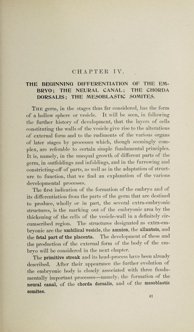 CHAPTER IV. THE BEGINNING DIFFERENTIATION OF THE EM= BRYO; THE NEURAL CANAL; THE CHORDA DORSALIS; THE MESOBLASTIC SOMITES. The germ, in the stages thus far considered, has the form of a hollow sphere or vesicle. It will be seen, in following the further history of development, that the layers of cells constituting the walls of the vesicle give rise to the alterations of external form and to the rudiments of the various organs of later stages by processes which, though seemingly com¬ plex, are referable to certain simple fundamental principles. It is, namely, in the unequal growth of different parts of the germ, in outfoldings and infoldings, and in the furrowing and constricting-off of parts, as well as in the adaptation of struct¬ ure to function, that we find an explanation of the various developmental processes. The first indication of the formation of the embryo and of its differentiation from the parts of the germ that are destined to produce, wholly or in part, the several extra-embryonic structures, is the marking out of the embryonic area by the thickening of the cells of the vesicle-wall in a definitely cir¬ cumscribed region. The structures designated as extra-em¬ bryonic are the umbilical vesicle, the amnion, the allantois, and the fetal part of the placenta. The development of these and the production of the external form of the body of the em¬ bryo will be considered in the next chapter. The primitive streak and its head-process have been already described. After their appearance the further evolution of the embryonic body is closely associated with three funda¬ mentally important processes—namely, the formation of the neural canal, of the chorda dorsalis, and of the mesoblastic somites.