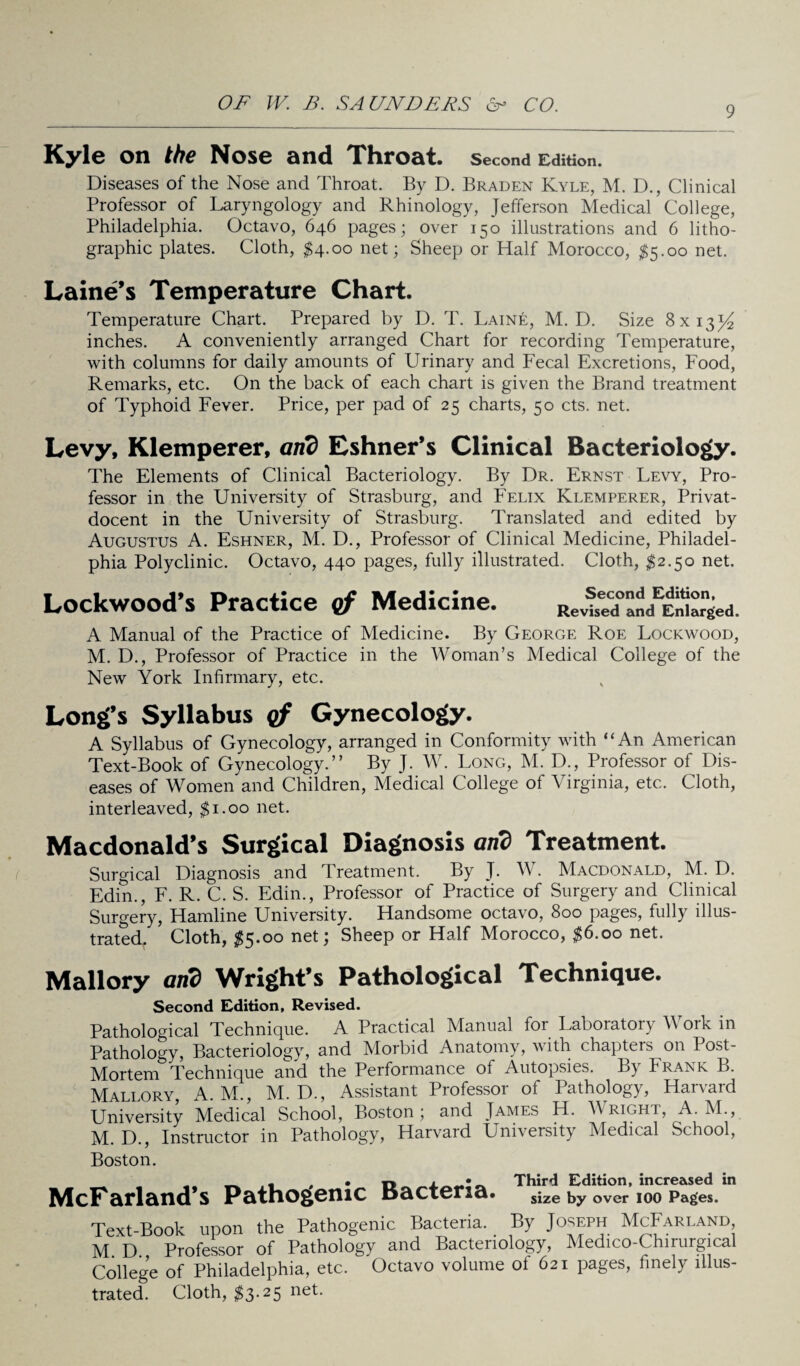 9 Kyle on the Nose and Throat, second Edition. Diseases of the Nose and Throat. By D. Braden Kyle, M. D., Clinical Professor of Laryngology and Rhinology, Jefferson Medical College, Philadelphia. Octavo, 646 pages; over 150 illustrations and 6 litho¬ graphic plates. Cloth, $4.00 net; Sheep or Half Morocco, $5.00 net. Laine’s Temperature Chart. Temperature Chart. Prepared by D. T. Laine, M. D. Size 8x13^ inches. A conveniently arranged Chart for recording Temperature, with columns for daily amounts of Urinary and Fecal Excretions, Food, Remarks, etc. On the back of each chart is given the Brand treatment of Typhoid Fever. Price, per pad of 25 charts, 50 cts. net. Levy, Klemperer, and Eshner’s Clinical Bacteriology. The Elements of Clinical Bacteriology. By Dr. Ernst Levy, Pro¬ fessor in the University of Strasburg, and Felix Klemperer, Privat- docent in the University of Strasburg. Translated and edited by Augustus A. Eshner, M. D., Professor of Clinical Medicine, Philadel¬ phia Polyclinic. Octavo, 440 pages, fully illustrated. Cloth, #2.50 net. Lockwood’s Practice of Medicine. RelbVdVtrged. A Manual of the Practice of Medicine. By George Roe Lockwood, M. D., Professor of Practice in the Woman’s Medical College of the New York Infirmary, etc. Long’s Syllabus of Gynecology. A Syllabus of Gynecology, arranged in Conformity with “An American Text-Book of Gynecology.” By J. W. Long, M. D., Professor of Dis¬ eases of Women and Children, Medical College of Virginia, etc. Cloth, interleaved, $1.00 net. Macdonald’s Surgical Diagnosis and Treatment. Surgical Diagnosis and Treatment. By J. W. Macdonald, M. D. Edin., F. R. C. S. Edin., Professor of Practice of Surgery and Clinical Surgery, Hamline University. Handsome octavo, 800 pages, fully illus¬ trated Cloth, $5.00 net; Sheep or Half Morocco, $6.00 net. Mallory and Wright’s Pathological Technique. Second Edition, Revised. Pathological Technique. A Practical Manual for Laboratory Work in Pathology, Bacteriology, and Morbid Anatomy, with chapters on Post- Mortem Technique and the Performance of Autopsies. By Frank B. Mallory, A. M., M. D., Assistant Professoi of Pathology, Hai\aid University Medical School, Boston; and James H. Wright, A. M., M. D., Instructor in Pathology, Harvard University Medical School, Boston. f Third Edition, increased in McFarland’s Pathogenic tsacteria. sjze by ovcr joo Pages. Text-Book upon the Pathogenic Bacteria. By Joseph McFarland M D Professor of Pathology and Bacteriology, Medico-Chirurgical College of Philadelphia, etc. Octavo volume of 621 pages, finely illus¬ trated. Cloth, $3.25 net.