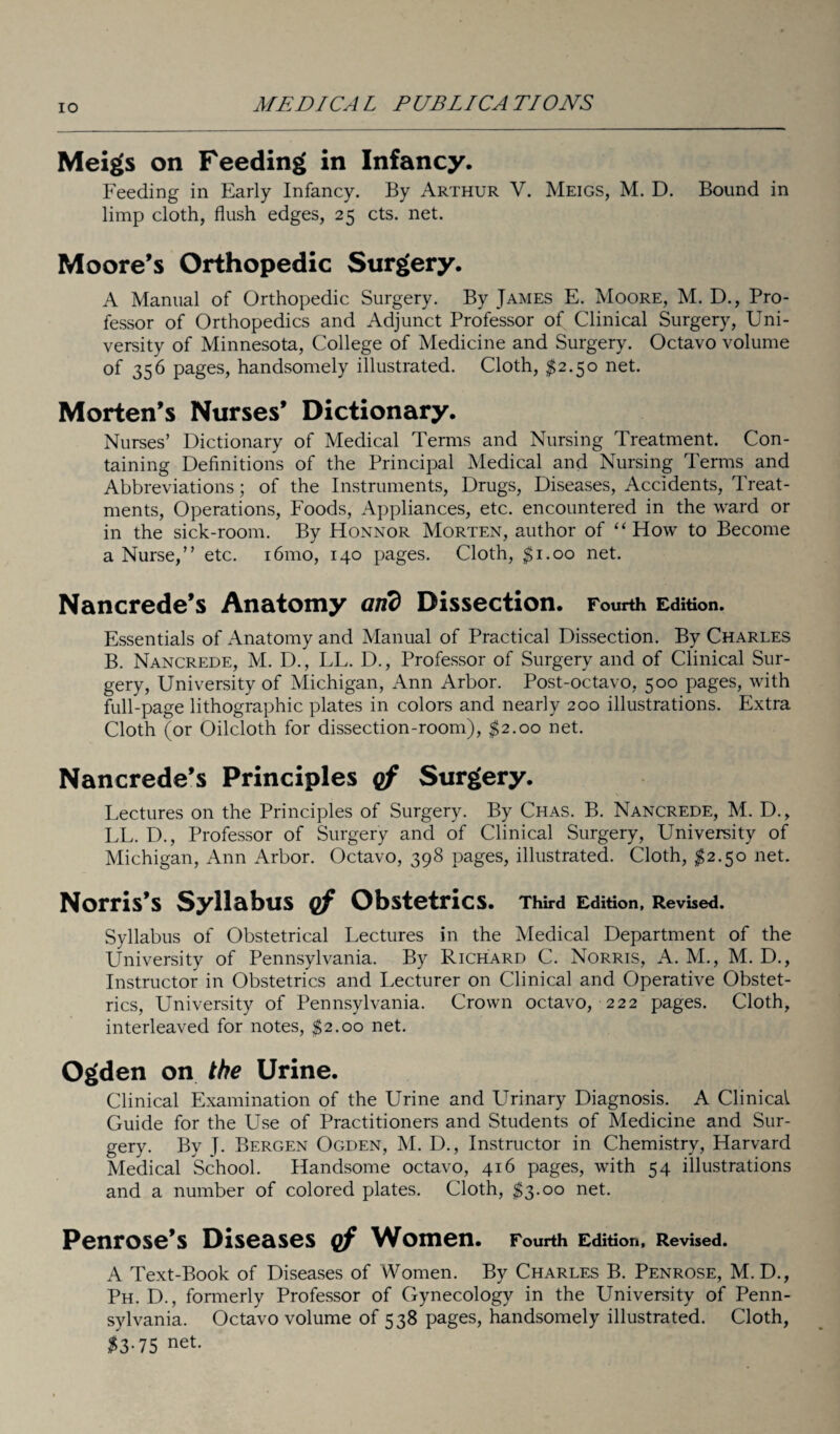 IO Meigs on Feeding in Infancy. Feeding in Early Infancy. By Arthur V. Meigs, M. D. Bound in limp cloth, flush edges, 25 cts. net. Moore’s Orthopedic Surgery. A Manual of Orthopedic Surgery. By James E. Moore, M. D., Pro¬ fessor of Orthopedics and Adjunct Professor of Clinical Surgery, Uni¬ versity of Minnesota, College of Medicine and Surgery. Octavo volume of 356 pages, handsomely illustrated. Cloth, $2.50 net. Morten’s Nurses’ Dictionary. Nurses’ Dictionary of Medical Terms and Nursing Treatment. Con¬ taining Definitions of the Principal Medical and Nursing Terms and Abbreviations; of the Instruments, Drugs, Diseases, Accidents, Treat¬ ments, Operations, Foods, Appliances, etc. encountered in the ward or in the sick-room. By Honnor Morten, author of ‘‘How to Become a Nurse,” etc. 161110, 140 pages. Cloth, $1.00 net. Nancrede’s Anatomy and Dissection. Fourth Edition. Essentials of Anatomy and Manual of Practical Dissection. By Charles B. Nancrede, M. D., LL. D., Professor of Surgery and of Clinical Sur¬ gery, University of Michigan, Ann Arbor. Post-octavo, 500 pages, with full-page lithographic plates in colors and nearly 200 illustrations. Extra Cloth (or Oilcloth for dissection-room), $2.00 net. Nancrede’s Principles of Surgery. Lectures on the Principles of Surgery. By Chas. B. Nancrede, M. D., LL. D., Professor of Surgery and of Clinical Surgery, University of Michigan, Ann Arbor. Octavo, 398 pages, illustrated. Cloth, $2.50 net. Norris’s Syllabus of Obstetrics. Third Edition, Revised. Syllabus of Obstetrical Lectures in the Medical Department of the University of Pennsylvania. By Richard C. Norris, A. M., M. D., Instructor in Obstetrics and Lecturer on Clinical and Operative Obstet¬ rics, University of Pennsylvania. Crown octavo, 222 pages. Cloth, interleaved for notes, $2.00 net. Ogden on the Urine. Clinical Examination of the Urine and Urinary Diagnosis. A Clinical Guide for the Use of Practitioners and Students of Medicine and Sur¬ gery. By J. Bergen Ogden, M. D., Instructor in Chemistry, Harvard Medical School. Handsome octavo, 416 pages, with 54 illustrations and a number of colored plates. Cloth, $3.00 net. Penrose’s Diseases of Women. Fourth Edition, Revised. A Text-Book of Diseases of Women. By Charles B. Penrose, M. D., Ph. D., formerly Professor of Gynecology in the University of Penn¬ sylvania. Octavo volume of 538 pages, handsomely illustrated. Cloth, $3-75 net-