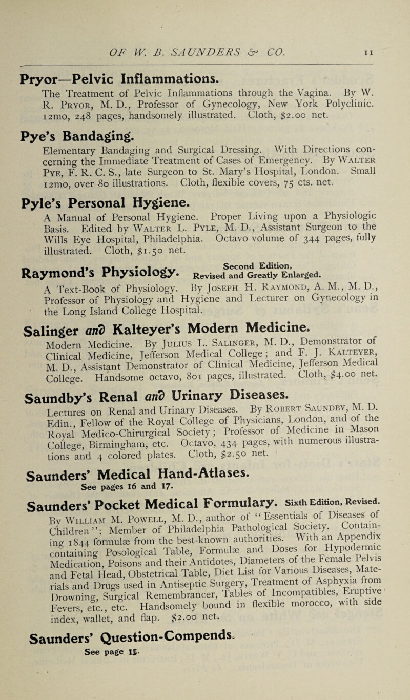 Pryor—Pelvic Inflammations. The Treatment of Pelvic Inflammations through the Vagina. By W. R. Pryor, M. D., Professor of Gynecology, New York Polyclinic. i2mo, 248 pages, handsomely illustrated. Cloth, $2.00 net. Pye’s Bandaging. Elementary Bandaging and Surgical Dressing. With Directions con¬ cerning the Immediate Treatment of Cases of Emergency. By Walter Pye, F. R. C. S., late Surgeon to St. Mary’s Hospital, London. Small 12mo, over 80 illustrations. Cloth, flexible covers, 75 cts. net. Pyle’s Personal Hygiene. A Manual of Personal Hygiene. Proper Living upon a Physiologic Basis. Edited by Walter L. Pyle, M. D., Assistant Surgeon to the Wills Eye Hospital, Philadelphia. Octavo volume of 344 pages, fully illustrated. Cloth, $1.50 net. Raymond’s Physiology. Revised and Greatly Enlarged. A Text-Book of Physiology. By Joseph H. Raymond, A. M., M. D., Professor of Physiology and Hygiene and Lecturer on Gynecology in the Long Island College Hospital. Salinger and Kalteyer’s Modern Medicine. Modern Medicine. By Julius L. Salinger, M. D., Demonstrator of Clinical Medicine, Jefferson Medical College; and F. J. Kalleyer, M. D., Assistant Demonstrator of Clinical Medicine, Jefferson Medical College. Handsome octavo, 801 pages, illustrated. Cloth, $4.00 net. Saundby’s Renal and Urinary Diseases. Lectures on Renal and Urinary Diseases. By Robert Saundby, M. D. Edin. Fellow of the Royal College of Physicians, London, and of the Roval Medico-Chirurgical Society; Professor ot Medicine in Mason College, Birmingham, etc. Octavo, 434 pages, with numerous illustra¬ tions and 4 colored plates. Cloth, $2.50 net. Saunders’ Medical Hand-Atlases. See pages 16 and I7» Saunders’ Pocket Medical Formulary, sixth Edition. Revised. By William M. Powell, M. D., author of “ Essentials of Diseases of Children ’ ’: Member of Philadelphia Pathological Society. Contain¬ ing 1844 formulae from the best-known authorities. With an Appendix containing Posological Table, Formulae and Doses for Hypodermic Medication, Poisons and their Antidotes, Diameters of the Female Pelvis and Fetal Head, Obstetrical Table, Diet List for Various Diseases, Mate¬ rials and Drugs used in Antiseptic Surgery, Treatment of Asphyxia from Drowning, Surgical Remembrancer, Tables of Incompatibles, Eruptive Fevers, etc., etc. Handsomely bound in flexible morocco, with si e index, wallet, and flap. $2.00 net. Saunders’ Question-CompendS; See page IS-